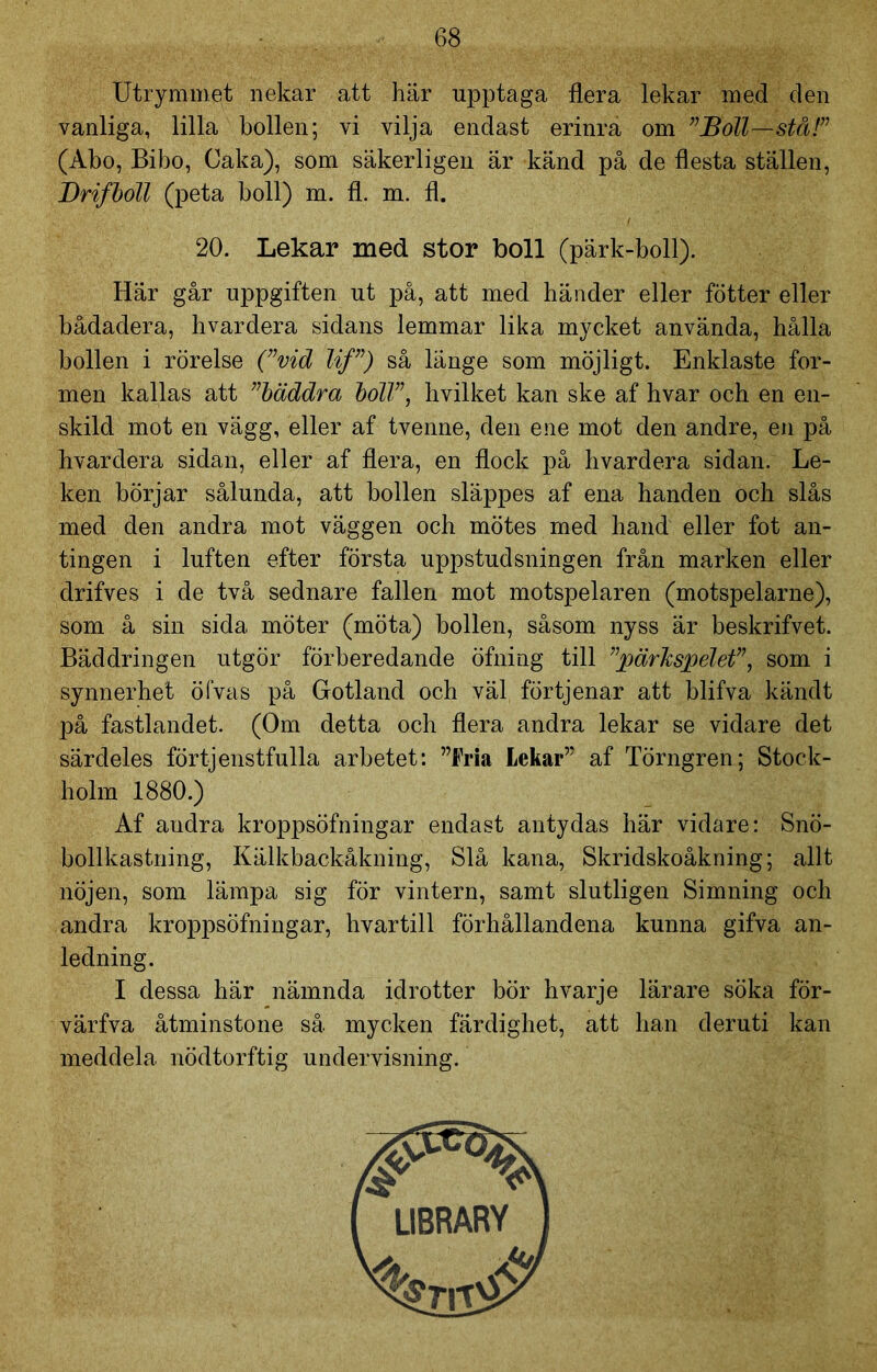 Utrymmet nekar att här upptaga flera lekar med den vanliga, lilla bollen; vi vilja endast erinra om ”Boll—stå!” (Abo, Bibo, Caka), som säkerligen är känd på de flesta ställen, Drifboll (peta boll) m. fl. m. fl. 20. Lekar med stor boll (pärk-boll). Här går uppgiften ut på, att med händer eller fotter eller bådadera, hvardera sidans lemmar lika mycket använda, hålla bollen i rörelse (”vid lif”) så länge som möjligt. Enklaste for- men kallas att ”bäddra boll”, hvilket kan ske af hvar och en en- skild mot en vägg, eller af tvenne, den ene mot den andre, en på hvardera sidan, eller af flera, en flock på hvardera sidan. Le- ken börjar sålunda, att bollen släppes af ena handen och slås med den andra mot väggen och mötes med hand eller fot an- tingen i luften efter första uppstudsningen från marken eller drifves i de två sednare fallen mot motspelaren (motspelarne), som å sin sida möter (möta) bollen, såsom nyss är beskrifvet. Bäddringen utgör förberedande öfning till ”pärkspelet”, som i synnerhet öfvas på Gotland och väl förtjenar att blifva känd t på fastlandet. (Om detta och flera andra lekar se vidare det särdeles förtjenstfulla arbetet: ”Fria Lekar” af Törngren; Stock- holm 1880.) Af andra kroppsöfningar endast antydas här vidare: Snö- bollkastning, Kälkbackåkning, Slå kana, Skridskoåkning; allt nöjen, som lämpa sig för vintern, samt slutligen Simning och andra kroppsöfningar, hvartill förhållandena kunna gifva an- ledning. I dessa här nämnda idrotter bör hvarje lärare söka för- värfva åtminstone så mycken färdighet, att han deruti kan meddela nödtorftig undervisning.