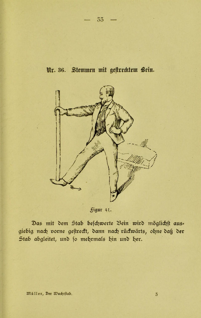 55 Ir- 36. Stemmrn mit gepreiktcm 4Bein- Das mit bcm Stab bcfdimcrtc Bein mirb mögtid^ft aus* giebig nach uorne geftrecft, bann nad) rüdmärts, oEjne bag ber Stab abgleitet, unb fo meijrmals tjin unb Bjer. inällcr. Der IUucf)tfiab. 3