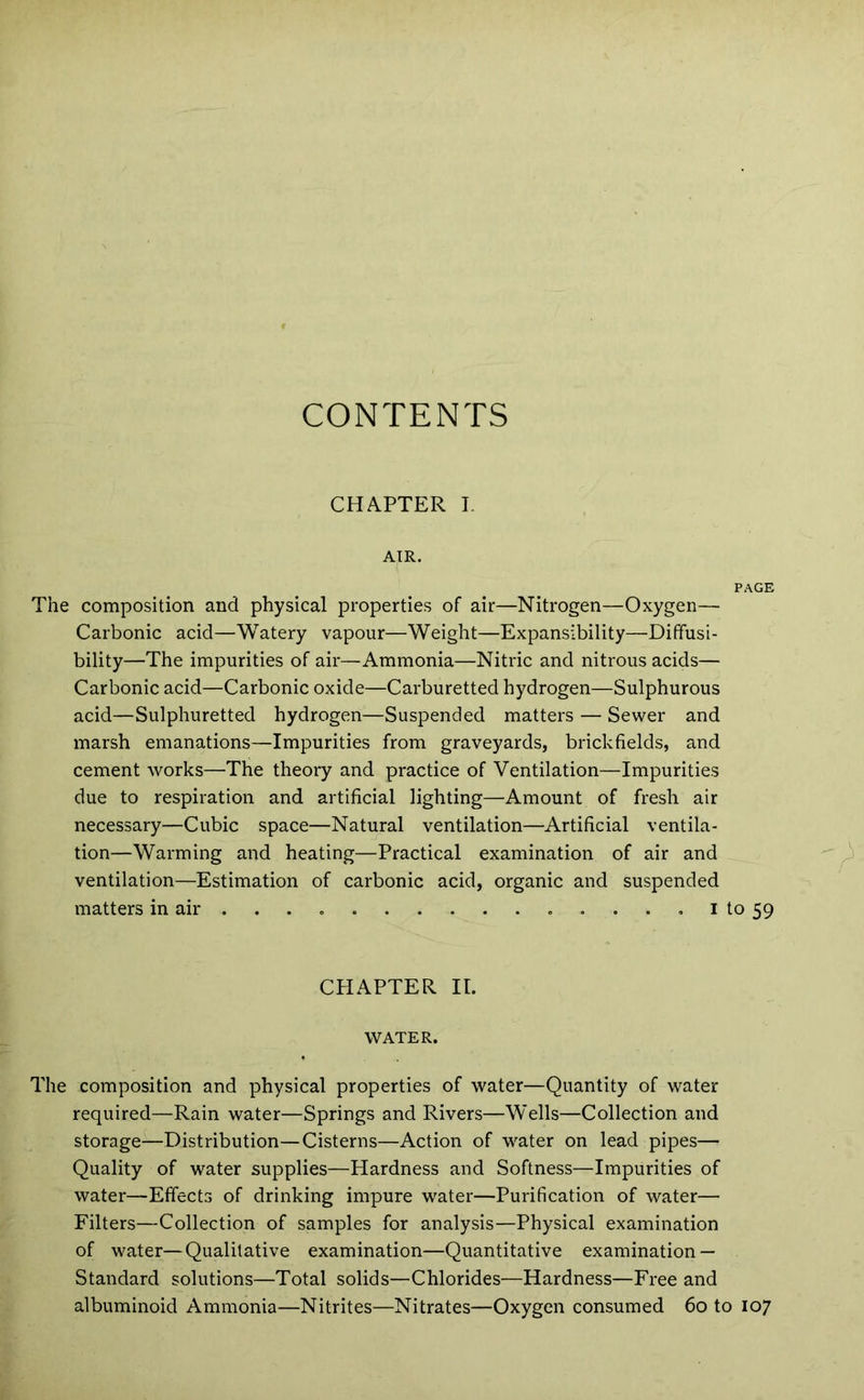 CONTENTS CHAPTER I. AIR. PAGE The composition and physical properties of air—Nitrogen—Oxygen— Carbonic acid—Watery vapour—Weight—Expansibility—Dififusi- bility—The impurities of air—Ammonia—Nitric and nitrous acids— Carbonic acid—Carbonic oxide—Carburetted hydrogen—Sulphurous acid—Sulphuretted hydrogen—Suspended matters — Sewer and marsh emanations—Impurities from graveyards, brickfields, and cement works—The theory and practice of Ventilation—Impurities due to respiration and artificial lighting—Amount of fresh air necessary—Cubic space—Natural ventilation—Artificial ventila- tion—Warming and heating—Practical examination of air and ventilation—Estimation of carbonic acid, organic and suspended matters in air ... i to 59 CHAPTER II. WATER. The composition and physical properties of water—Quantity of water required—Rain water—Springs and Rivers—Wells—Collection and storage—Distribution—Cisterns—Action of water on lead pipes— Quality of water supplies—Hardness and Softness—Impurities of water—Effects of drinking impure water—Purification of water— Filters—Collection of samples for analysis—Physical examination of water—Qualitative examination—Quantitative examination — Standard solutions—Total solids—Chlorides—Hardness—Free and albuminoid Ammonia—Nitrites—Nitrates—Oxygen consumed 60 to 107