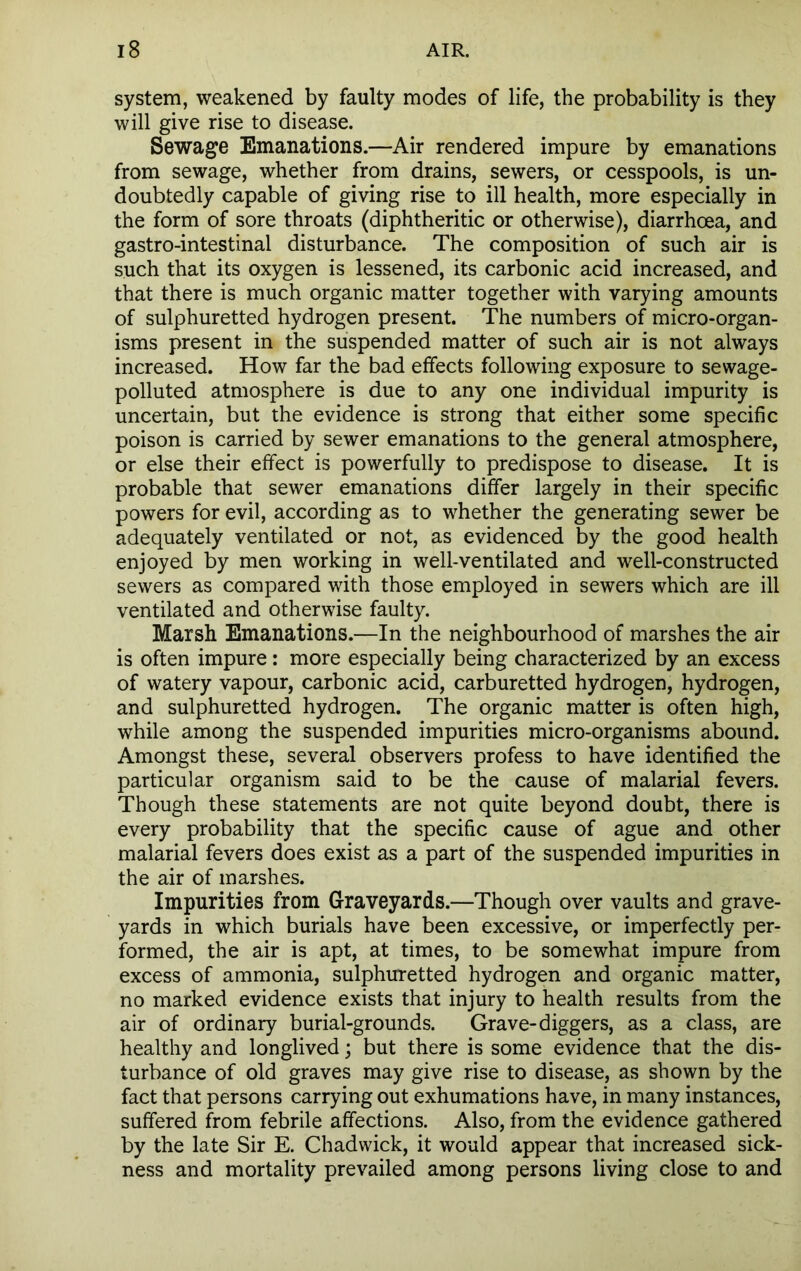 system, weakened by faulty modes of life, the probability is they will give rise to disease. Sewage Emanations.—Air rendered impure by emanations from sewage, whether from drains, sewers, or cesspools, is un- doubtedly capable of giving rise to ill health, more especially in the form of sore throats (diphtheritic or otherwise), diarrhoea, and gastro-intestinal disturbance. The composition of such air is such that its oxygen is lessened, its carbonic acid increased, and that there is much organic matter together with varying amounts of sulphuretted hydrogen present. The numbers of micro-organ- isms present in the suspended matter of such air is not always increased. How far the bad effects following exposure to sewage- polluted atmosphere is due to any one individual impurity is uncertain, but the evidence is strong that either some specific poison is carried by sewer emanations to the general atmosphere, or else their effect is powerfully to predispose to disease. It is probable that sewer emanations differ largely in their specific powers for evil, according as to whether the generating sewer be adequately ventilated or not, as evidenced by the good health enjoyed by men working in well-ventilated and well-constructed sewers as compared with those employed in sewers which are ill ventilated and otherwise faulty. Marsh Emanations.—In the neighbourhood of marshes the air is often impure: more especially being characterized by an excess of watery vapour, carbonic acid, carburetted hydrogen, hydrogen, and sulphuretted hydrogen. The organic matter is often high, while among the suspended impurities micro-organisms abound. Amongst these, several observers profess to have identified the particular organism said to be the cause of malarial fevers. Though these statements are not quite beyond doubt, there is every probability that the specific cause of ague and other malarial fevers does exist as a part of the suspended impurities in the air of marshes. Impurities from Graveyards.—Though over vaults and grave- yards in which burials have been excessive, or imperfectly per- formed, the air is apt, at times, to be somewhat impure from excess of ammonia, sulphuretted hydrogen and organic matter, no marked evidence exists that injury to health results from the air of ordinary burial-grounds. Grave-diggers, as a class, are healthy and longlived; but there is some evidence that the dis- turbance of old graves may give rise to disease, as shown by the fact that persons carrying out exhumations have, in many instances, suffered from febrile affections. Also, from the evidence gathered by the late Sir E. Chadwick, it would appear that increased sick- ness and mortality prevailed among persons living close to and