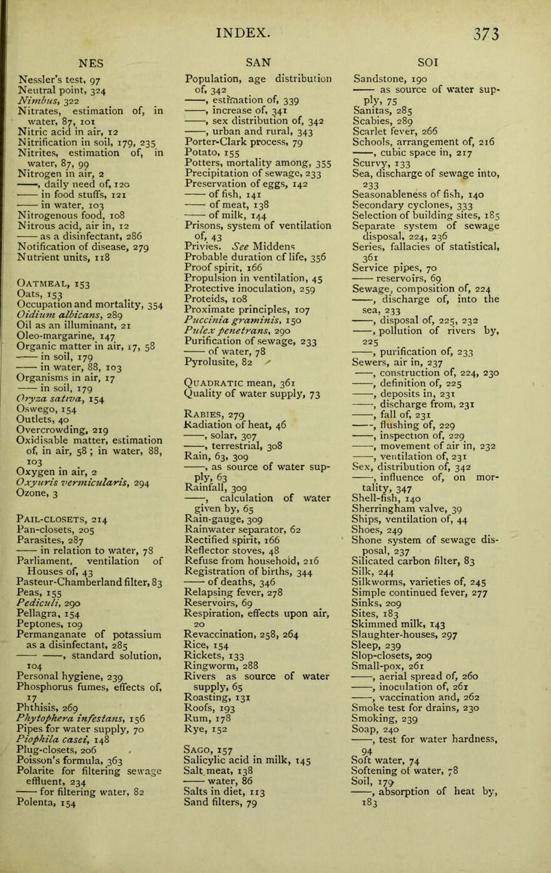 NES Nessler’s test, 97 Neutral point, 324 Nivibust 322 Nitrates, estimation of, in water, 87, loi Nitric acid in air, 12 Nitrification in soil, 179, 235 Nitrites, estimation of, in water, 87, 99 Nitrogen in air, 2 , daily need of, 120 ■ in food stuffs, 121 in water, 103 Nitrogenous food, 108 Nitrous acid, air in, 12 as a disinfectant, 286 Notification of disease, 279 Nutrient units, 118 Oatmeal, 153 Oats, 153 Occupation and mortality, 354 Oidiuvt albicans, 289 Oil as an illuminant, 21 Oleo-margarine, 147 Organic matter in air, 17, 58 in soil, 179 in water, 88, 103 Organisms in air, 17 in soil, 179 Oryza saliva, 154 Oswego, 154 Outlets, 40 Overcrowding, 219 Oxidisable matter, estimation of, in air, 58 ; in water, 88, ^ . . Oxygen in air, 2 Oxyuris 7>ermictilaris, 294 Ozone, 3 Pail-closets, 214 Pan-closets, 205 Parasites, 287 in relation to water, 78 Parliament, ventilation of Houses of, 43 Pasteur-Chamberland filter, 83 Peas, 155 Pediculi, 290 Pellagra, 154 Peptones, 109 Permanganate of potassium as a disinfectant, 285 , standard solution, 104 Personal hygiene, 239 Phosphorus fumes, effects of, 17 Phthisis, 269 Phytophera infestans, 156 Pipes for water supply, 70 Piophila casei, 148 Plug-closets, 206 Poisson’s formula, 363 Polarite for filtering sewage effluent, 234 for filtering water, 82 Polenta, 154 SAN Population, age distribution of, 342 , estimation of, 339 , increase of, 341 , sex distribution of, 342 , urban and rural, 343 Porter-Clark process, 79 Potato, 155 Potters, mortality among, 355 Precipitation of sewage, 233 Preservation of eggs, 142 of fish, 141 of meat, 138 of milk, 144 Prisons, system of ventilation of, 43 Privies. See Middens Probable duration of life, 356 Proof spirit, 166 Propulsion in ventilation, 45 Protective inoculation, 259 Proteids, 108 Proximate principles, 107 Puccinia graminis, 150 Pulex penetrans, 290 Purification of sewage, 233 of water, 78 Pyrolusite, 82 ^ Quadratic mean, 361 Quality of water supply, 73 Rabies, 279 Radiation of heat, 46 , solar, 307 , terrestrial, 308 Rain, 63, 309 , as source of water sup- ply, 63 Rainfall, 309 , calculation of water given by, 65 Rain-gauge, 309 Rainwater separator, 62 Rectified spirit, 166 Reflector stoves, 48 Refuse from household, 216 Registration of births, 344 of deaths, 346 Relapsing fever, 278 Reservoirs, 69 Respiration, effects upon air, 20 Revaccination, 258, 264 Rice, 154 Rickets, 133 Ringworm, 288 Rivers as source of water supply, 65 Roasting, 131 Roofs, 193 Rum, 17S Rye, 152 Sago, 157 Salicylic acid in milk, 145 Salt, meat, 138 water, 86 Salts in diet, 113 Sand filters, 79 SOI Sandstone, 190 as source of water sup- r. 75 „ Sanitas, 285 Scabies, 289 Scarlet fever, 266 Schools, arrangement of, 216 , cubic space in, 217 Scurvy, 133 Sea, discharge of sewage into, 233 Seasonableness of fish, 140 Secondary cyclones, 333 Selection of building sites, 185 Separate system of sewage disposal, 224, 236 Series, fallacies of statistical, 361 Service pipes, 70 reservoirs, 69^ Sewage, composition of, 224 , discharge of, into the sea, 233 , disposal of, 225, 232 , pollution of rivers by, 225 , purification of, 233 Sewers, air in, 237 ■ , construction of, 224, 230 , definition of, 225 , deposits in, 231 , discharge from, 231 , fall of, 231 , flushing of, 229 , inspection of, 229 , movement of air in, 232 , ventilation of, 231 Sex, distribution of, 342 , influence of, on mor- tality, 347 Shell-fish, 140 Sherringham valve, 39 Ships, ventilation of, 44 Shoes, 249 Shone system of sewage dis- posal, 237 Silicated carbon filter, 83 Silk, 244 Silkworms, varieties of, 245 Simple continued fever, 277 Sinks, 209 Sites, 183 Skimmed milk, 143 Slaughter-houses, 297 Sleep, 239 Slop-closets, 209 Small-pox, 261 , aerial spread of, 260 , inoculation of, 261 , vaccination and, 262 Smoke test for drains, 230 Smoking, 239 Soap, 240 , test for water hardness. Soft water, 74 Softening of water, 78 Soil, 179' , absorption of heat by, 183