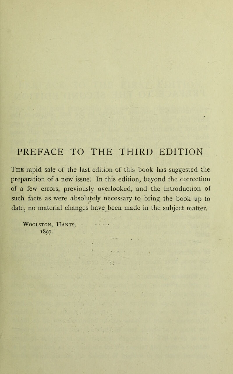 The rapid sale of the last edition of this book has suggested the preparation of a new issue. In this edition, beyond the correction of a few errors, previously overlooked, and the introduction of such facts as were absolutely necessary to bring the book up to date, no material changes have been made in the subject matter. Woolston, Hants, 1897.