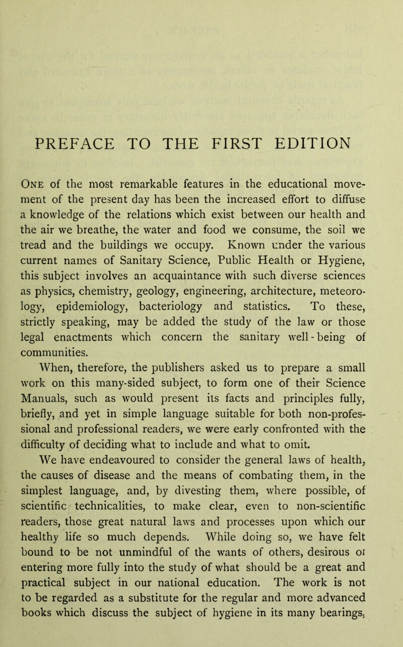 One of the most remarkable features in the educational move- ment of the present day has been the increased effort to diffuse a knowledge of the relations which exist between our health and the air we breathe, the water and food we consume, the soil we tread and the buildings we occupy. Known under the various current names of Sanitary Science, Public Health or Hygiene, this subject involves an acquaintance with such diverse sciences as physics, chemistry, geology, engineering, architecture, meteoro- logy, epidemiology, bacteriology and statistics. To these, strictly speaking, may be added the study of the law or those legal enactments which concern the sanitary well - being of communities. When, therefore, the publishers asked us to prepare a small work on this many-sided subject, to form one of their Science Manuals, such as would present its facts and principles fully, briefly, and yet in simple language suitable for both non-profes- sional and professional readers, we were early confronted with the difficulty of deciding what to include and what to omit. We have endeavoured to consider the general laws of health, the causes of disease and the means of combating them, in the simplest language, and, by divesting them, where possible, of scientific technicalities, to make clear, even to non-scientific readers, those great natural laws and processes upon which our healthy life so much depends. While doing so, we have felt bound to be not unmindful of the wants of others, desirous ot entering more fully into the study of what should be a great and practical subject in our national education. The work is not to be regarded as a substitute for the regular and more advanced books which discuss the subject of hygiene in its many bearings.