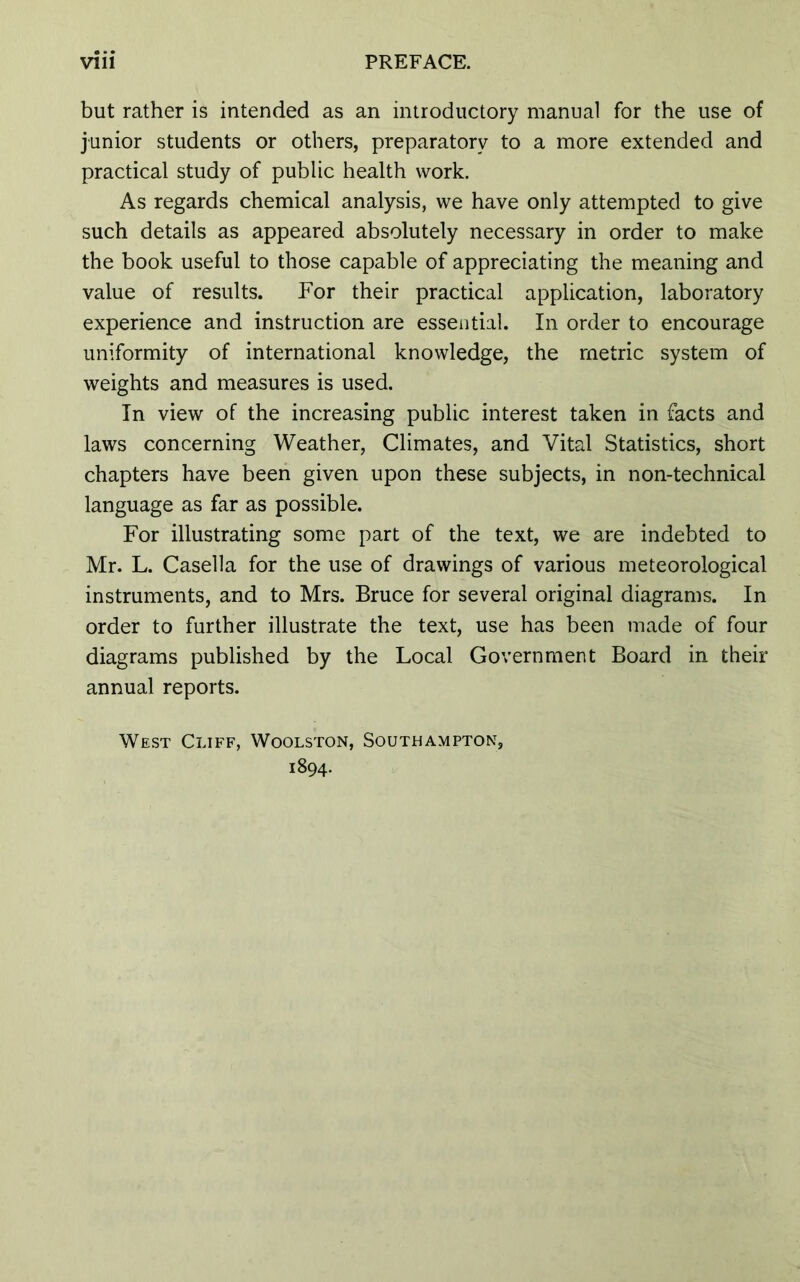 but rather is intended as an introductory manual for the use of junior students or others, preparatory to a more extended and practical study of public health work. As regards chemical analysis, we have only attempted to give such details as appeared absolutely necessary in order to make the book useful to those capable of appreciating the meaning and value of results. For their practical application, laboratory experience and instruction are essential. In order to encourage uniformity of international knowledge, the metric system of weights and measures is used. In view of the increasing public interest taken in facts and laws concerning Weather, Climates, and Vital Statistics, short chapters have been given upon these subjects, in non-technical language as far as possible. For illustrating some part of the text, we are indebted to Mr. L. Casella for the use of drawings of various meteorological instruments, and to Mrs. Bruce for several original diagrams. In order to further illustrate the text, use has been made of four diagrams published by the Local Government Board in their annual reports. West Cliff, Woolston, Southampton, 1894.