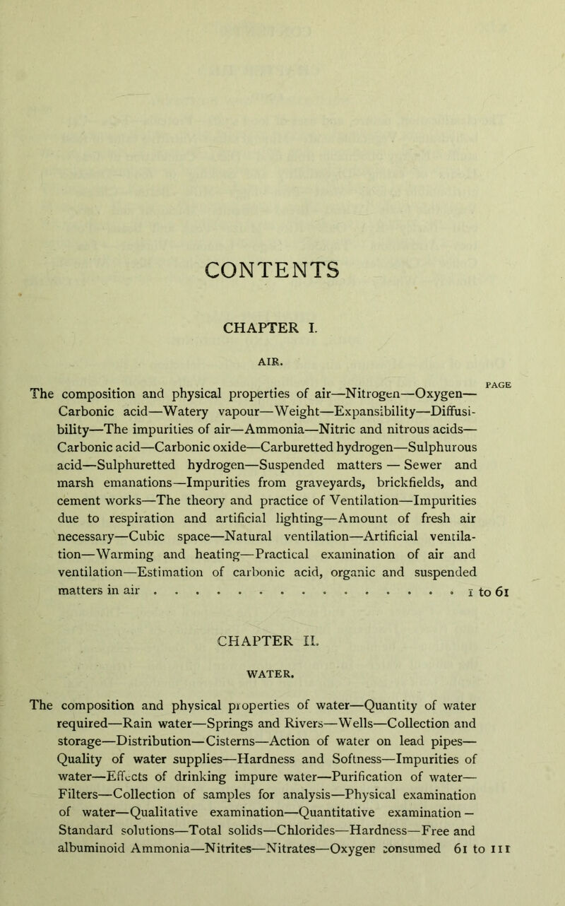 CONTENTS CHAPTER I. AIR. The composition and physical properties of air—Nitrogen—Oxygen— Carbonic acid—Watery vapour—Weight—Expansibility—Diffusi- bility—The impurities of air—Ammonia—Nitric and nitrous acids— Carbonic acid—Carbonic oxide—Carburetted hydrogen—Sulphurous acid—Sulphuretted hydrogen—Suspended matters — Sewer and marsh emanations—Impurities from graveyards, brickfields, and cement works—The theory and practice of Ventilation—Impurities due to respiration and artificial lighting—Amount of fresh air necessary—Cubic space—Natural ventilation—Artificial ventila- tion—Warming and heating—Practical examination of air and ventilation—Estimation of carbonic acid, organic and suspended matters in air . . . . . • i to 6l CHAPTER II. WATER. The composition and physical properties of water—Quantity of water required—Rain water—Springs and Rivers—Wells—Collection and storage—Distribution—Cisterns—Action of water on lead pipes— Quality of water supplies—Hardness and Softness—Impurities of water—Effects of drinking impure water—Purification of water— Filters—Collection of samples for analysis—Physical examination of water—Qualitative examination—Quantitative examination — Standard solutions—Total solids—Chlorides—Hardness—Free and albuminoid Ammonia—Nitrites—Nitrates—Oxygen consumed 61 to nr