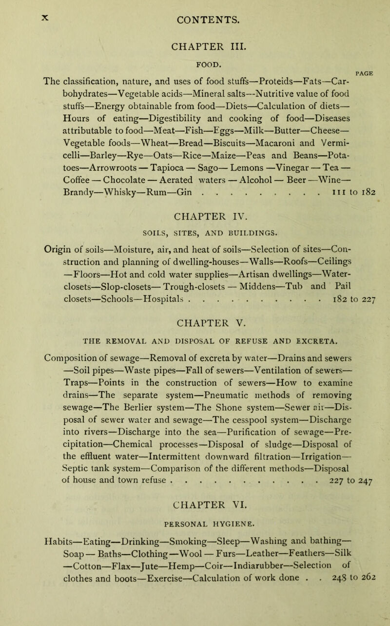 CHAPTER III. FOOD. The classification, nature, and uses of food stuffs—Proteids—Fats—Car- bohydrates—Vegetable acids—Mineral salts—Nutritive value of food stuffs—Energy obtainable from food—Diets—Calculation of diets— Hours of eating—Digestibility and cooking of food—Diseases attributable to food—Meat—Fish—Eggs—Milk—Butter—Cheese— Vegetable foods—Wheat—Bread—Biscuits—Macaroni and Vermi- celli—Barley—Rye—Oats—Rice—Maize—Peas and Beans—Pota- toes—Arrowroots — Tapioca — Sago— Lemons —Vinegar — Tea — Coffee — Chocolate — Aerated waters — Alcohol — Beer —Wine— Brandy—Whisky—Rum—Gin . . . ill to 182 CHAPTER IV. SOILS, SITES, AND BUILDINGS. Origin of soils—Moisture, air, and heat of soils—Selection of sites—Con- struction and planning of dwelling-houses—Walls—Roofs—Ceilings —Floors—Hot and cold water supplies—Artisan dwellings—Water- closets—Slop-closets—Trough-closets — Middens—Tub and Pail closets—Schools—Hospitals 182 to 227 CHAPTER V. THE REMOVAL AND DISPOSAL OF REFUSE AND EXCRETA. Composition of sewage—Removal of excreta by water—Drains and sewers —Soil pipes—Waste pipes—Fall of sewers—Ventilation of sewers— Traps—Points in the construction of sewers—How to examine drains—The separate system—Pneumatic methods of removing sewage—The Berber system—The Shone system—Sewer air—Dis- posal of sewer water and sewage—The cesspool system—Discharge into rivers—Discharge into the sea—Purification of sewage—Pre- cipitation—Chemical processes—Disposal of sludge—Disposal of the effluent water—Intermittent downward filtration—Irrigation— Septic tank system—Comparison of the different methods—Disposal of house and town refuse 227 to 247 CHAPTER VI. PERSONAL HYGIENE. Habits—Eating—Drinking—Smoking—Sleep—Washing and bathing— Soap— Baths—Clothing—Wool — Furs—Leather—Feathers—Silk —Cotton—Flax—Jute—Hemp—Coir—Indiarubber—Selection of clothes and boots—Exercise—Calculation of work done . . 248 to 262