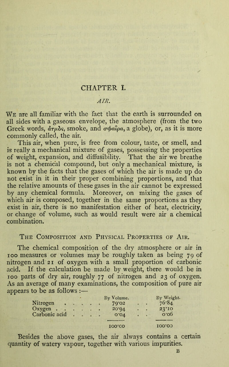 CHAPTER L AIR. We are all familiar with the fact that the earth is surrounded on all sides with a gaseous envelope, the atmosphere (from the two Greek words, dr/xos, smoke, and cr</>cupa, a globe), or, as it is more commonly called, the air. This air, when pure, is free from colour, taste, or smell, and is really a mechanical mixture of gases, possessing the properties of weight, expansion, and diffusibility. That the air we breathe is not a chemical compound, but only a mechanical mixture, is known by the facts that the gases of which the air is made up do not exist in it in their proper combining proportions, and that the relative amounts of these gases in the air cannot be expressed by any chemical formula. Moreover, on mixing the gases of which air is composed, together in the same proportions as they exist in air, there is no manifestation either of heat, electricity, or change of volume, such as would result were air a chemical combination. The Composition and Physical Properties of Air. The chemical composition of the dry atmosphere or air in 100 measures or volumes may be roughly taken as being 79 of nitrogen and 21 of oxygen with a small proportion of carbonic acid. If the calculation be made by weight, there would be in too parts of dry air, roughly 77 of nitrogen and 23 of oxygen. As an average of many examinations, the composition of pure air appears to be as follows :— By Volume. By Weight. Nitrogen .... . 79-02 . 76*84 Oxygen ..... 23*10 Carbonic acid . 0*04 0-06 IOO’CO ioo-oo Besides the above gases, the air always contains a certain quantity of watery vapour, together with various impurities. B