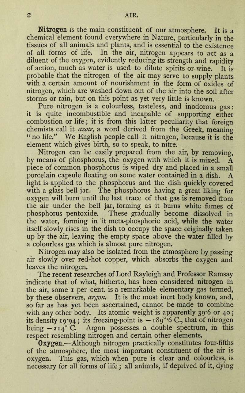 Nitrogen is the main constituent of our atmosphere. It is a chemical element found everywhere in Nature, particularly in the tissues of all animals and plants, and is essential to the existence of all forms of life. In the air, nitrogen appears to act as a diluent of the oxygen, evidently reducing its strength and rapidity of action, much as water is used to dilute spirits or wine. It is probable that the nitrogen of the air may serve to supply plants with a certain amount of nourishment in the form of oxides of nitrogen, which are washed down out of the air into the soil after storms or rain, but on this point as yet very little is known. Pure nitrogen is a colourless, tasteless, and inodorous gas: it is quite incombustible and incapable of supporting either combustion or life; it is from this latter peculiarity that foreign chemists call it azote, a word derived from the Greek, meaning “ no life.” We English people call it nitrogen, because it is the element which gives birth, so to speak, to nitre. Nitrogen can be easily prepared from the air, by removing, by means of phosphorus, the oxygen with which it is mixed. A piece of common phosphorus is wiped dry and placed in a small porcelain capsule floating on some water contained in a dish. A light is applied to the phosphorus and the dish quickly covered with a glass bell jar. The phosphorus having a great liking for oxygen will burn until the last trace of that gas is removed from the air under the bell jar, forming as it burns white fumes of phosphorus pentoxide. These gradually become dissolved in the water, forming in it meta-phosphoric acid, while the water itself slowly rises in the dish to occupy the space originally taken up by the air, leaving the empty space above the water filled by a colourless gas which is almost pure nitrogen. Nitrogen may also be isolated from the atmosphere by passing air slowly over red-hot copper, which absorbs the oxygen and leaves the nitrogen. The recent researches of Lord Rayleigh and Professor Ramsay indicate that of what, hitherto, has been considered nitrogen in the air, some i per cent, is a remarkable elementary gas termed, by these observers, argon. It is the most inert body known, and, so far as has yet been ascertained, cannot be made to combine with any other body. Its atomic weight is apparently 39*6 or 40; its density 19*94; its freezing-point is — i89°*6 C., that of nitrogen being—2140 C. Argon possesses a double spectrum, in this respect resembling nitrogen and certain other elements. Oxygen.—Although nitrogen practically constitutes four-fifths of the atmosphere, the most important constituent of the air is oxygen. This gas, which when pure is clear and colourless, is necessary for all forms of life; all animals, if deprived of it, dying
