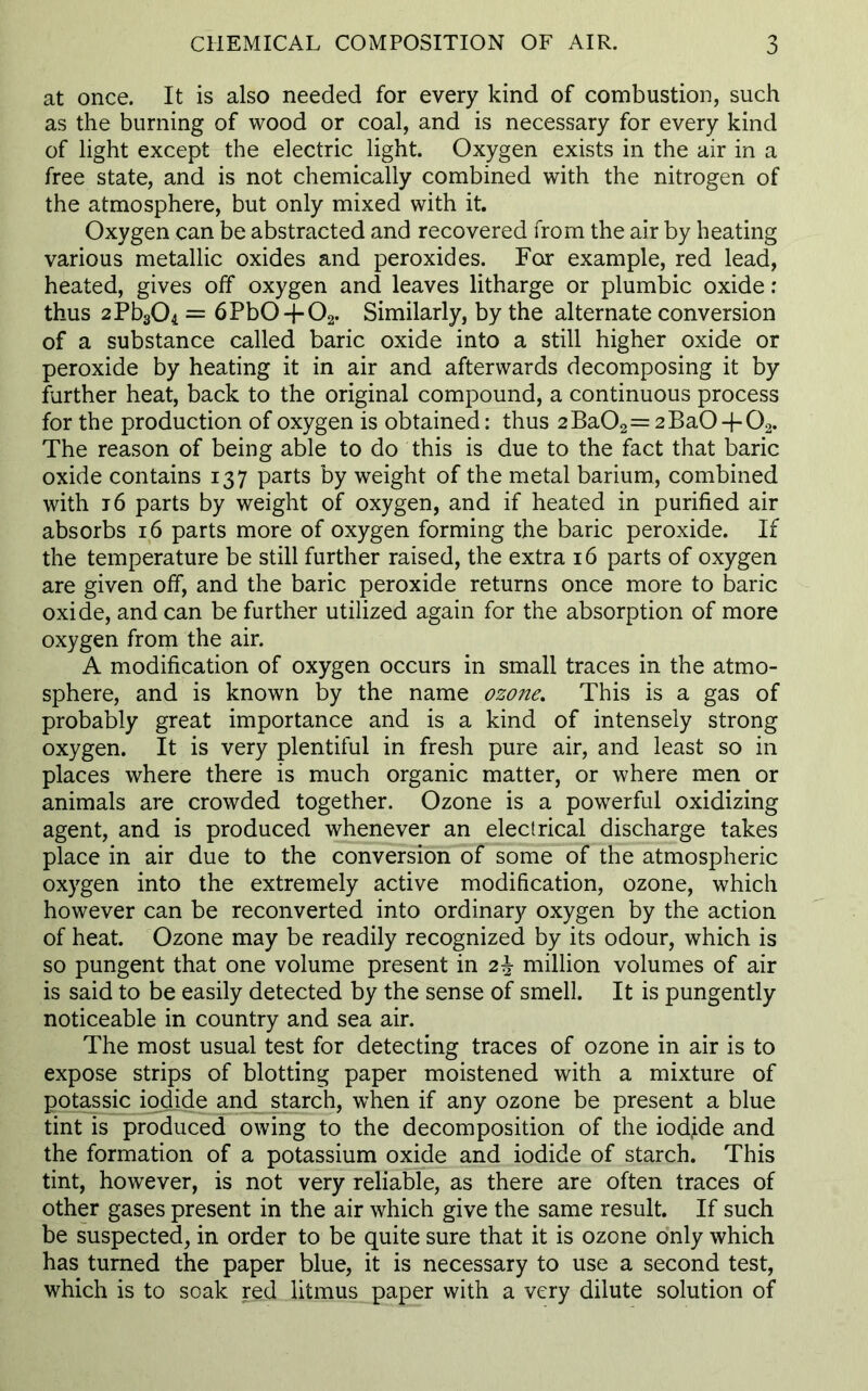 at once. It is also needed for every kind of combustion, such as the burning of wood or coal, and is necessary for every kind of light except the electric light. Oxygen exists in the air in a free state, and is not chemically combined with the nitrogen of the atmosphere, but only mixed with it. Oxygen can be abstracted and recovered from the air by heating various metallic oxides and peroxides. For example, red lead, heated, gives off oxygen and leaves litharge or plumbic oxide: thus 2Pb304 = 6Pb0 + 02. Similarly, by the alternate conversion of a substance called baric oxide into a still higher oxide or peroxide by heating it in air and afterwards decomposing it by further heat, back to the original compound, a continuous process for the production of oxygen is obtained: thus 2Ba02= 2BaO -f02. The reason of being able to do this is due to the fact that baric oxide contains 137 parts by weight of the metal barium, combined with 16 parts by weight of oxygen, and if heated in purified air absorbs 16 parts more of oxygen forming the baric peroxide. If the temperature be still further raised, the extra 16 parts of oxygen are given off, and the baric peroxide returns once more to baric oxide, and can be further utilized again for the absorption of more oxygen from the air. A modification of oxygen occurs in small traces in the atmo- sphere, and is known by the name ozone. This is a gas of probably great importance and is a kind of intensely strong oxygen. It is very plentiful in fresh pure air, and least so in places where there is much organic matter, or where men or animals are crowded together. Ozone is a powerful oxidizing agent, and is produced whenever an electrical discharge takes place in air due to the conversion of some of the atmospheric oxygen into the extremely active modification, ozone, which however can be reconverted into ordinary oxygen by the action of heat. Ozone may be readily recognized by its odour, which is so pungent that one volume present in 2\ million volumes of air is said to be easily detected by the sense of smell. It is pungently noticeable in country and sea air. The most usual test for detecting traces of ozone in air is to expose strips of blotting paper moistened with a mixture of potassic iodide ancl^ starch, when if any ozone be present a blue tint is produced owing to the decomposition of the iod,ide and the formation of a potassium oxide and iodide of starch. This tint, however, is not very reliable, as there are often traces of other gases present in the air which give the same result. If such be suspected, in order to be quite sure that it is ozone only which has turned the paper blue, it is necessary to use a second test, which is to soak red litmus paper with a very dilute solution of