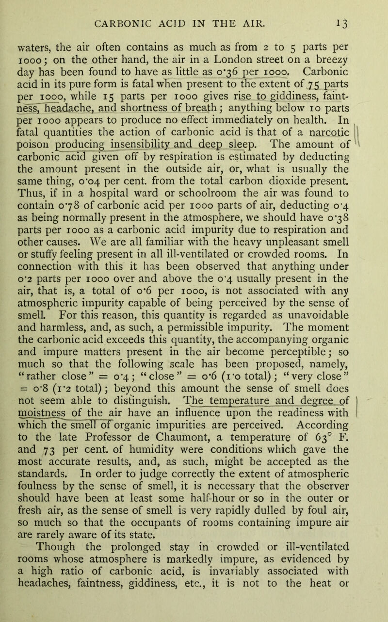 waters, the air often contains as much as from 2 to 5 parts per 1000; on the other hand, the air in a London street on a breezy day has been found to have as little as 0*36 per 1000. Carbonic acid in its pure form is fatal when present to the extent of 75 parts per 1000, while 15 parts per 1000 gives rise to giddiness, faint- nesspieadache, and shortness of breath; anything below 10 parts per 1000 appears to produce no effect immediately on health. In fatal quantities the action of carbonic acid is that of a narcotic poison producing insensibility and deep sleep. The amount of carbonic acid given off by respiration is estimated by deducting the amount present in the outside air, or, what is usually the same thing, 0*04 per cent, from the total carbon dioxide present. Thus, if in a hospital ward or schoolroom the air was found to contain 078 of carbonic acid per 1000 parts of air, deducting 0^4 as being normally present in the atmosphere, we should have 0*38 parts per 1000 as a carbonic acid impurity due to respiration and other causes. We are all familiar with the heavy unpleasant smell or stuffy feeling present in all ill-ventilated or crowded rooms. In connection with this it has been observed that anything under 0*2 parts per 1000 over and above the o'4 usually present in the air, that is, a total of o*6 per 1000, is not associated with any atmospheric impurity capable of being perceived by the sense of smell. For this reason, this quantity is regarded as unavoidable and harmless, and, as such, a permissible impurity. The moment the carbonic acid exceeds this quantity, the accompanying organic and impure matters present in the air become perceptible; so much so that the following scale has been proposed, namely, “rather close” = 0*4; “close” = o*6 (ro total); “very close” = o-8 (1 ’2 total); beyond this amount the sense of smell does not seem able to distinguish. The temperature and degree of moistness of the air have an influence upon the readiness with which the smell dforganic impurities are perceived. According to the late Professor de Chaumont, a temperature of 63° F. and 73 per cent, of humidity were conditions which gave the most accurate results, and, as such, might be accepted as the standards. In order to judge correctly the extent of atmospheric foulness by the sense of smell, it is necessary that the observer should have been at least some half-hour or so in the outer or fresh air, as the sense of smell is very rapidly dulled by foul air, so much so that the occupants of rooms containing impure air are rarely aware of its state. Though the prolonged stay in crowded or ill-ventilated rooms whose atmosphere is markedly impure, as evidenced by a high ratio of carbonic acid, is invariably associated with headaches, faintness, giddiness, etc., it is not to the heat or