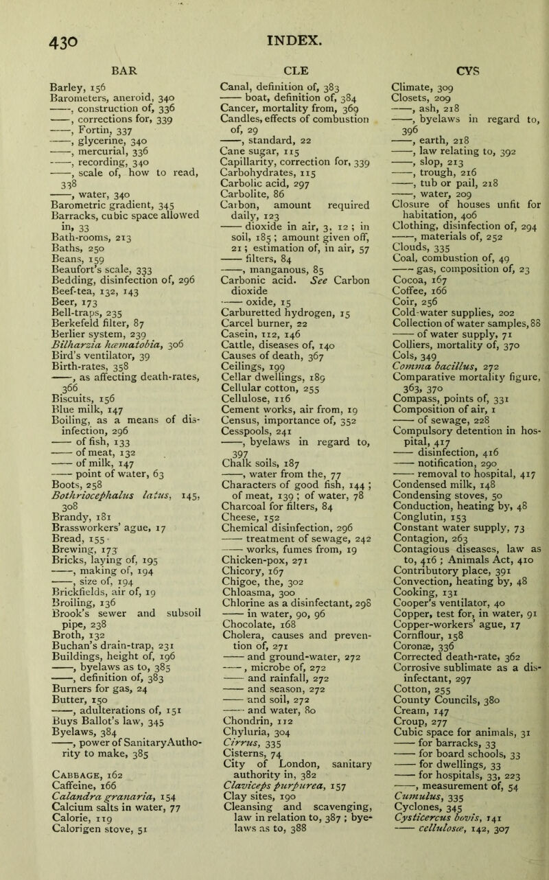 BAR Barley, 156 Barometers, aneroid, 340 , construction of, 336 , corrections for, 339 , Fortin, 337 , glycerine, 340 , mercurial, 336 , recording, 340 , scale of, how to read, 338 , water, 340 Barometric gradient, 345 Barracks, cubic space allowed in. 33 Bath-rooms, 213 Baths, 250 Beans, 159 Beaufort’s scale, 333 Bedding, disinfection of, 296 Beef-tea, 132, 143 Beer, 173 Bell-traps, 235 Berkefeld filter, 87 Berlier system, 239 Bilharzia luematobia, 306 Bird’s ventilator, 39 Birth-rates, 358 , as affecting death-rates, .366. Biscuits, 156 Blue milk, 147 Boiling, as a means of dis- infection, 296 of fish, 133 of meat, 132 of milk, 147 point of water, 63 Boots, 258 Bothriocephalus laius, 145, 308 Brandy, 181 Brassworkers’ ague, 17 Bread, 155• Brewing, 173: Bricks, laying of, 195 , making of, 194 • , size of, 194 Brickfields, air of, 19 Broiling, 136 Brook’s sewer and subsoil pipe, 238 Broth, 132 Buchan’s drain-trap, 231 Buildings, height of, 196 , byelaws as to, 385 , definition of, 383 Burners for gas, 24 Butter, 150 , adulterations of, 151 Buys Ballot’s law, 345 Byelaws, 384 , power of Sanitary Autho- rity to make, 385 Cabbage, 162 Caffeine, 166 Calandra granaria, 154 Calcium salts in water, 77 Calorie, 119 Calorigen stove, 51 CLE Canal, definition of, 383 boat, definition of, 384 Cancer, mortality from, 369 Candles, effects of combustion of, 29 , standard, 22 Cane sugar, 115 Capillarity, correction for, 339 Carbohydrates, 115 Carbolic acid, 297 Carbolite, 86 Carbon, amount required daily, 123 dioxide in air, 3. 12 ; in soil, 183 ; amount given off, 21; estimation of, in air, 57 filters, 84 , manganous, 85 Carbonic acid. See Carbon dioxide oxide, 15 Carburetted hydrogen, 15 Carcel burner, 22 Casein, 112, 146 Cattle, diseases of, 140 Causes of death, 367 Ceilings, 199 Cellar dwellings, 189 Cellular cotton, 255 Cellulose, 116 Cement works, air from, 19 Census, importance of, 352 Cesspools, 241 , byelaws in regard to, 397 Chalk soils, 187 , water from the, 77 Characters of good fish, 144 ; of meat, 139 ; of water, 78 Charcoal for filters, 84 Cheese, 152 Chemical disinfection, 296 treatment of sewage, 242 works, fumes from, 19 Chicken-pox, 271 Chicory, 167 Chigoe, the, 302 Chloasma, 300 Chlorine as a disinfectant, 298 in water, 90, 96 Chocolate, 168 Cholera, causes and preven- tion of, 271 and ground-water, 272 , microbe of, 272 and rainfall, 272 and season, 272 and soil, 272 and water, 80 Chondrin, 112 Chyluria, 304 Cirrus, 335 Cisterns, 74 City of London, sanitary authority in, 382 Claviceps purpurea, 157 Clay sites, 190 Cleansing and scavenging, law in relation to, 387 ; bye- laws as to, 388 CVS Climate, 309 Closets, 209 , ash, 218 , byelaws in regard to, 396 , earth, 218 , law relating to, 392 , slop, 213 , trough, 216 , tub or pail, 218 , water, 209 Closure of houses unfit for habitation, 406 Clothing, disinfection of, 294 , materials of, 252 Clouds, 33s Coal, combustion of, 49 gas, composition of, 23 Cocoa, 167 Coffee, 166 Coir, 256 Cold-water supplies, 202 Collection of water samples, 88 of water supply, 71 Colliers, mortality of, 370 Cols, 349 Comma bacillus, 272 Comparative mortality figure, „ 363. 37° Compass, points of, 331 Composition of air, 1 of sewage, 228 Compulsory detention in hos- pital, 417 disinfection, 4x6 notification, 290 removal to hospital, 4x7 Condensed milk, 148 Condensing stoves, 50 Conduction, heating by, 48 Conglutin, 153 Constant water supply, 73 Contagion, 263 Contagious diseases, law as to, 416 ; Animals Act, 410 Contributory place, 391 Convection, heating by, 48 Cooking, 131 Cooper’s ventilator, 40 Copper, test for, in water, 91 Copper-workers’ ague, 17 Cornflour, 158 Coronse, 336 Corrected death-rate, 362 Corrosive sublimate as a dis- infectant, 297 Cotton, 255 County Councils, 380 Cream, 147 Croup, 277 Cubic space for animals, 31 for barracks, 33 for board schools, 33 for dwellings, 33 for hospitals, 33, 223 , measurement of, 54 Cumulus, 335 Cyclones, 345 Cysticercus bovts, T41 cellutosce, 142, 307
