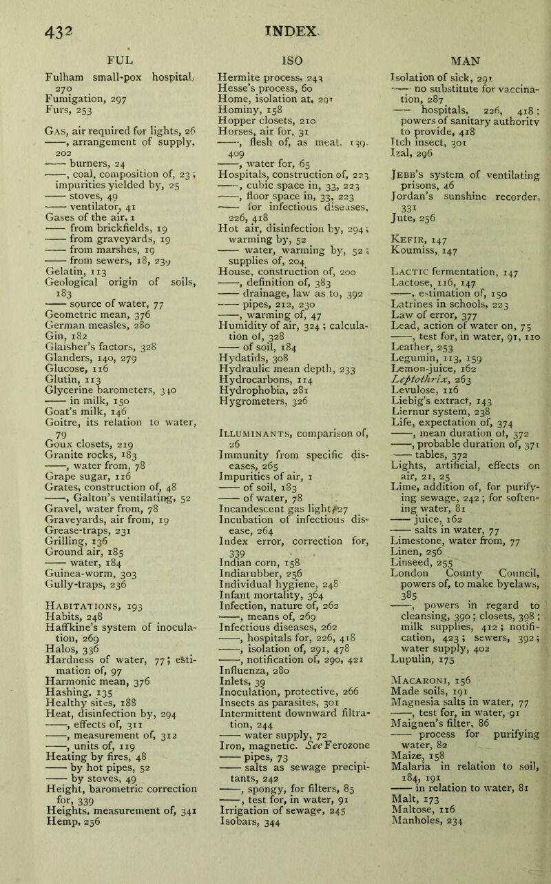 FUL Fulham small-pox hospital, 270 Fumigation, 297 Furs, 253 Gas, air required for lights, 26 , arrangement of supply, 202 burners, 24 , coal, composition of, 23 ; impurities yielded by, 25 stoves, 49 ventilator, 41 Gases of the air, 1 from brickfields, 19 from graveyards, 19 from marshes, 19 from sewers, 18, 239 Gelatin, 113 Geological origin of soils, 183 source of water, 77 Geometric mean, 376 German measles, 280 Gin, 182 Glaisher’s factors, 328 Glanders, 140, 279 Glucose, 116 Glutin, 113 Glycerine barometers, 3*0 in milk, 150 Goat’s milk, 146 Goitre, its relation to water, „ 79 , Goux closets, 219 Granite rocks, 183 , water from, 78 Grape sugar, 116 Grates, construction of, 48 , Galton’s ventilating, 52 Gravel, water from, 78 Graveyards, air from, 19 Grease-traps, 231 Grilling, 136 Ground air, 185 water, 184 Guinea-worm, 303 Gully-traps, 236 Habitations, 193 Habits, 248 Haffkine’s system of inocula- tion, 269 Halos, 336 Hardness of water, 77; esti- mation of, 97 Harmonic mean, 376 Hashing, 135 Healthy sites, 188 Heat, disinfection by, 294 , effects of, 311 •, measurement of, 312 , units of, 119 Heating by fires, 48 by hot pipes, 52 by stoves, 49 Height, barometric correction for, 339 Heights, measurement of, 341 Hemp, 256 ISO Hermite process, 243 Hesse’s process, 60 Home, isolation at, zqt Hominy, 158 Hopper closets, 210 Horses, air for, 31 , flesh of, as meat, 139. 409 , water for, 65 Hospitals, construction of, 223 , cubic space in, 33, 223 , floor space in, 33, 223 for infectious diseases, 226, 4x8 Hot air, disinfection by, 294; warming by, 52 water, warming by, 52; supplies of, 204 House, construction of, 200 , definition of, 383 drainage, law as to, 392 pipes, 212, 230 , warming of, 47 Humidity of air, 324 ; calcula- tion of, 328 of soil, 184 Hydatids, 308 Hydraulic mean depth, 233 Hydrocarbons, 114 Hydrophobia, 281 Hygrometers, 326 Illuminants, comparison of, 26 Immunity from specific dis- eases, 265 Impurities of air, 1 of soil, 183 of water, 78 Incandescent gas light^27 Incubation of infectious dis- ease, 264 Index error, correction for, 339 Indian corn, 158 Indiai ubber, 256 Individual hygiene, 248 Infant mortality, 364 Infection, nature of, 262 , means of, 269 Infectious diseases, 262 , hospitals for, 226, 418 , isolation of, 291, 478 , notification of, 290, 421 Influenza, 280 Inlets, 39 Inoculation, protective, 266 Insects as parasites, 301 Intermittent downward filtra- tion, 244 water supply, 72 Iron, magnetic. .SV^Ferozone pipes, 73 . . salts as sewage precipi- tants, 242 , spongy, for filters, 85 , test for, in water, 91 Irrigation of sewage, 245 Isobars, 344 MAN Isolation of sick, 29? -—7- no substitute for vaccina- tion, 287 hospitals, 226, 418; powers of sanitary authority to provide, 418 Itch insect, 30T Izal, 296 Jebb’s system of ventilating prisons, 46 Jordan’s sunshine recorder, 33i Jute, 256 Kefir, 147 Koumiss, 147 Lactic fermentation, 147 Lactose, 116, 147 , estimation of, 150 Latrines in schools, 223 Law of error, 377 Lead, action of water on, 75 , test for, in water, 9T, no Leather, 253 Legumin, 113, 159 Lemon-juice, 162 Leptothrix, 263 Levulose, 116 Liebig’s extract, 143 Liernur system, 238 Life, expectation of, 374 , mean duration ot, 372 , probable duration of, 371 tables, 372 Lights, artificial, effects on air, 21, 25 Lime, addition of, for purify- ing sewage, 242 ; for soften- ing water, 81 juice, 162 salts in water, 77 Limestone, water from, 77 Linen, 256 Linseed, 255 London County Council, powers of, to make byelaws, 385 , powers in regard to cleansing, 390; closets, 398 ; milk supplies, 4x2 ; notifi- cation, 423 ; sewers, 392; water supply, 402 Lupulin, 175 Macaroni, 156 Made soils, 191. Magnesia salts in water, 77 , test for, in water, 91 Maignen’s filter, 86 process for purifying water, 82 Maize, 158 Malaria in relation to soil, 184, 191 in relation to water, 81 Malt, 173 Maltose, 1x6 Manholes, 234