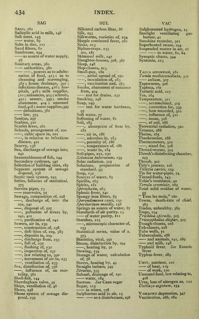 SAG Sago, x6i Salicylic acid in milk, 148 Salt meat, 143 water, 89 Salts in diet, 117 Sand filters, 82 Sandstone, 194 as source of water supply, 78 Sanitary areas, 380 authorities, 380 , powers as to adulte- ration of food, 413; as to cleansing and scavenging, 387 ; house drainage, 392 ; infectious disease, 416 ; hos- pitals, 418 ; milk supplies, 410; nuisances, 403 ; schools, 421; sewers, 399; smoke abatement, 404 ; unsound food,408 ; water supplies,399 definitions, 382 law, 379 Sanitas, 297 Scabies, 310 Scarlet fever, 281 Schools, arrangement of, 220 , cubic space in, 221 , in relation to infectious disease, 421 Scurvy, 138 Sea, discharge of sewage into, 241 Seasonableness of fish, 144 Secondary cyclones, 347 Selection of building sites, 189 Separate system of sewage disposal, 238 Septic tank system, 245 Series, fallacies of statistical, 375 . Service pipes, 73 reservoirs, 72 Sewage, composition of, 228 , discharge of, into the sea, 241 , disposal of, 227 , pollution of rivers by, 241, 401 , purification of, 242 Sewers, air in, 239 , construction of, 236 ——, definition of, 229, 383 , deposits in, 229 , discharge from, 233 , fall of, 232 , flushing of, 232 , inspection of, 237 , law relating to, 390 , movement of air in, 233 , ventilation of, 233 Sex, distribution of, 356 , influence of, on mor- tality, 361 Shell-fish, 144 Sherringham valve, 39 Ships, ventilation of, 46 Shoes, 258 Shone system of sewage dis- posal, 239 SUL Silicated carbon filter, 86 Silk, 253 Silkworms, varieties of, 254 Simple continued fever, 282 Sinks, 213 Siphon-traps, 235 1 ites, 187 Skimmed milk, 147 Slaughter-houses, 308, 387 Sleep, 248 Slop-closets, 213 Small-pox, 282 , aerial spread of, 270 , inoculation of, 283 , vaccination and, 283 Smoke, abatement of nuisance from, 404 test for drains, 237 Smoking, 248 Soap, 249 test for water hardness, o 97 Soft water, 77 Softening of water, 81 Soil, 185 , absorption of heat by, 187 , air in, 186 , microbes in, 183 , porosity of, 186 , temperature of, 186 , water in, 184 Soil-pipes, 212, 230 Solatium tuberosum, 159 Solar radiation, 319 Solutions, preparation of standard, 93 Soup,132 Sources of water, 65 Spirilla, 263 Spirits, 181 Spirochceta, 263 Splenic fever, 140 Spongy iron filters, 85 Sporendonema casei, 152 Sporisorium maidis, 158 Springs as source of water, 67 Standards of air purity, 13 of water purity, In Starches, 115 , microscopic character of, 153 Statistical series, value of a, „ 375 • • , Statistics, vital, 351 Steam, disinfection by, 294 , heating by, 52 Stewing, 134 Storage of water, calculation of, 78 Stoves, heating by, 49 Straight isobars, 349 Stratus, 335 Subsoil, drainage of, 190 water, 184 Sucrose. See Cane sugar Sugar, 115 in wines, 178 Sulphurous acid in air, 15 as a disinfectant, 298 VAC Sulphuretted hydrogen, 15 Sunlight ventilating gas- burner, 41 Sunshine recorder, 321 Superheated steam, 294 Suspended matter in air, 16 in water, 82, 84 Synoptic charts, 344 Syntonin, 113 Tacca arrowroot, 161 Tania mediocancllata, 307 solium, 307 Tapeworms, 306 Tapioca, 161 Tartaric acid, 117 Tea, 164 Temperature, 311 , accumulated, 319 , correction for, 339 , how recorded, 312 , influence of, 311 , mean, 318 , of soil, 186 Terrestrial radiation, 320 Tetanus, 288 Theine, 165 Theobromine, 168 Thermometers, 312 , stand for, 318 Thread-worms, 305 Thresh’s disinfecting chamber, 295 Thrush, 301 Tidy’s process, 106 Tilletia caries, 154 Tin for water-pipes, 74 Tinned foods, 143 Tobin’s ventilator, 40 Torula cerevisicz, 169 Total solid residue of water, ous les mois,” 160 Towns, death-rate of chief, 363 Trades, unhealthy, 369 Traps,234 Trichina spiralis, 305 Tricocephalus dispar, 305 Trough-closets, 216 Tub-closets, 218 Tube wells, 71 Tuberculosis, 288 and animals, 141, 289 and milk, 148 Typhoid fever. See Enteric fever Typhus fever, 289 Unit, nutrient, 122 of heat, 119 of work, 120 Unsound food, law relating to, 408 Urea, loss of nitrogen as, 121 Ustila°o segetum, 154 V-shaped depression, 347 Vaccination, 266, 284