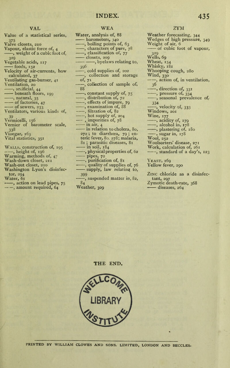 VAL WEA ZYM Value of a statistical series, 375 Valve closets, 210 Vapour, elastic force of, 4 , weight of a cubic foot of, 329 Vegetable acids, 117 foods, 152 Velocity of air-currents, how calculated, 37 Ventilating gas-burner, 41 Ventilation, 20 , artificial, 44 beneath floors, 199 , natural, 35 of factories, 47 of sewers, 233 Ventilators, various kinds of, 39 Vermicelli, 156 Vernier of barometer scale, .338 Vinegar, 103 Vital statistics, 351 Walls, construction of, 195 , height of, 196 Warming, methods of, 47 Wash-down closet, 211 Wash-out closet, 210 Washington Lyon’s disinfec- tor, 294 Water, 61 , action on lead pipes, 75 , amount required, 64 Water, analysis of, 88 barometers, 340 , boiling points of, 63 , characters of pure, 78 , classification of, 77 closets, 209 , byelaws relating to, 396 • , cold supplies of, 202 , collection and storage of, 71 , collection of sample of, , constant supply of, 75 , distribution of, 72 •, effects of impure, 79 , examination of, 88 , filtration of, 82 , hot supply of, 204 , impurities of, 78 in air, 4 in relation to cholera, 80, 272 ; to diarrhoea, 79 ; en- teric fever, 80, 278; malaria, 81 ; parasitic diseases, 81 in soil, 184 , physical properties of, 62 pipes, 72 , purification of, 81 , quality of supplies of, 76 supply, law relating to, 399 ■—-, suspended matter in, 82, 84 Weather, 309 Weather forecasting, 344 Wedges of high pressure, 349 Weight of air, 6 of cubic foot of vapour, 329 Wells, 69 Wheat, 154 Whisky, 181 Whooping cough, 280 Wind, 330 , action of, in ventilation, 36 , direction of, 331 , pressure of, 334 , seasonal prevalence of, 334 , velocity of, 333 Windows, 201 Wine, 177 , acidity of, 179 , alcohol in, 178 , plastering of, 180 , sugar in, 178 Wool, 252 Woolsorters’ disease, 271 Work, calculation of, 261 , standard of a day’s, 123 Yeast, 169 Yellow fever, 290 Zinc chloride as a disinfec- tant, 297 Zymotic death-rate, 368 diseases, 264 THE END. PRINTED BY WILLIAM CLOWES AND SONS. LIMITED, LONDON AND BECCLES.