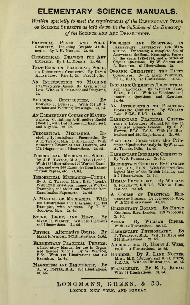 ELEMENTARY SCIENCE MANUALS. Written specially to meet the requirements of the Elementary Stage of Science Subjects as laid down in the Syllabus of the Directory of the Science and Art Department. Practical Plane and Solid Geometry. Including Graphic Arith- metic. By I. H. Morris. 2s. 6d. Geometrical Drawing for Art Students. By I. II. Morris. Is. 6d. Text-Book on Practical, Solid, or Descriptive Geometry. By David Allan Low. Part I., 2s. Part II., 3s. An Introduction to Machine Drawing and Design. By David Allan Low. With 97 Illustrations and Diagrams, 2s. Building Construction. By Edward J. Burrell. With 308 Illus- trations and Working Drawings. 2s. 6d. An Elementary Course of Mathe- matics. Containing Arithmetic; Euclid (Book I., with Deductions and Exercises); and Algebra. 2s. ed. Theoretical Mechanics. In- cluding Hydrostatics and Pneumatics. By J. E. Taylor, M.A., B.Sc. (Lond.). With numerous Examples and Answers, and 175 Diagrams and Illustrations. 2s. 6d. Theoretical Mechanics—Solids. By J. E. Taylor, M.A., B.Sc. (Lond.). With 163 Illustrations, 120 Worked Exam- ples, and over 600 Examples from Exami- * nation Papers, etc. 2s. 6d. Theoretical Mechanics—Fluids. By J. E. Taylor, M.A., B.Sc. (Lond.). With 122 Illustrations, numerous Worked Examples, and about 500 Examples from Examination Papers, etc. 2s. 6d. A Manual of Mechanics. With 138 Illustrations and Diagrams, and 188 Examples, with Answers. By T. M. Goodeve, M.A. 2s. 6d. Sound, Light, and Heat. By Mark R. Wright. With 160 Diagrams and Illustrations. 2s, 6d. Physios. Alternative Course. By MarkR.Wright. 242Illustrations. 2s.6d. Elementary Practical Physics : a Laboratory Manual for use in Organ- ised Science Schoo's. By W. Watson, B.Sc. With 119 Illustrations and 193 Exercises. 2s. 6d. Magnetism and Electricity. By A. W. Poysbb, M.A. 235 Illustrations. 2s. 6d. Problems and Solutions in Elementary Electricity and Mag- netism. Embracing a complete Set of Answers to the South Kensington Papers lor the years 1885-1894, and a Series of Original Questions. By W. Slingo and A. Brooker. 67 Illustrations. 2s. Organic Chemistry : the Fatty Compounds. By R. Llotd Whiteley, F.I.C., F.C.S. 45 Illustrations. 3s. 6d. Inorganic Chemistry, Theoretical and Practical. By William Jago, F.C.S., F.I.C. With 49 Woodcuts and numerous Questions and Exercises. 2s. 6d. An Introduction to Practical Inorganic Chemistry. By William Jago, F.C.S., F.LC. Is. 6d. Elementary Practical Chemis- try: a Laboratory Manual, for use in Organised Science Schools. By G. S. Newth, F.I.C., F.C.S. With 108 Illus- trations and 254 Experiments. 2s. 6d. Practical Chemistry: the Prin- ciples of Qualitative Analysis. By W illi am A. Tilden, D.Sc. Is. 6d. Elementary Inorganic Chemistry. By W. S. Furneaux. 2s. 6d. Elementary Geology. By Charles Bird, B. A., F.G.S. With Coloured Geo- logical Map of the British Islands, and 247 illustrations. 2s. 6d. Human Physiology. By William S. Furneaux, F.R.G.S. With 218 Illus- trations. 2s. 6d. A Course of Practical Ele- mentary Biology. By J. Bidgood, B.Sc. With 226 Illustrations. 4s. 6d. Elementary Botany. By Henry Edmonds, B.Sc. London. 319 Woodcuts. 2s. 6d. Steam. By William Ripper. With 142 Illustrations. 2s. 6d. Elementary Physiography. By J. Thornton, M.A. With 12 Maps and 249 Illustrations. 2s. 6d. Agriculture. By Henry J. Webb, Ph.D. 34 Dlustrations. 2s. 6d. Hygiene. By J. Lane Notter, M.A., M.D. (Dublin), and R. H. Firth, F.R.C.S. With 95 Illustrations. 3s. 6d. Metallurgy. By E. L. Rhead. With 94 Illustrations. 3s. 6d. LONGMANS, GREEN, & CO. LONDON, NEW YORK, AND BOMBAY.