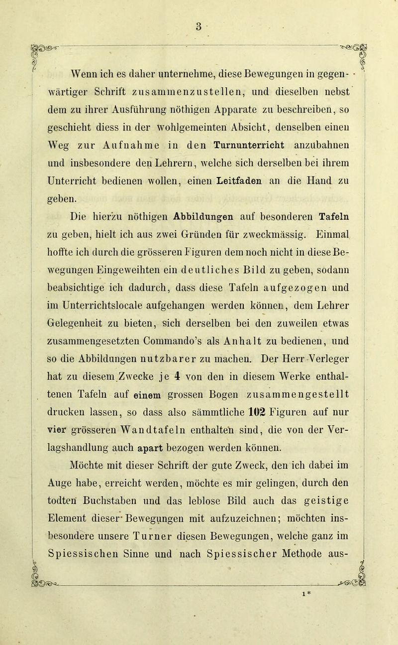 Wenn ich es daher unternehme, diese Bewegungen in gegen- ■ wärtiger Schrift zusammenzustellen, und dieselben nebst dem zu ihrer Ausführung nöthigen Apparate zu beschreiben, so geschieht diess in der wohlgemeinten Absicht, denselben einen Weg zur Aufnahme in den Turnunterricht anzubahnen und insbesondere den Lehrern, welche sich derselben bei ihrem Unterricht bedienen wollen, einen Leitfaden an die Hand zu geben. Die hierzu nöthigen Abbildungen auf besonderen Tafeln zu geben, hielt ich aus zwei Gründen für zweckmässig. Einmal hoffte ich durch die grösseren Figuren dem noch nicht in diese Be- wegungen Eingeweihten ein deutliches Bild zu geben, sodann beabsichtige ich dadurch, dass diese Tafeln aufgezogen und im Unterrichtslocale aufgehangen werden können, dem Lehrer Gelegenheit zu bieten, sich derselben bei den zuweilen etwas zusammengesetzten Commando’s als Anhalt zu bedienen, und so die Abbildungen nutzbarer zu machen. Der Herr Verleger hat zu diesem Zwecke je 4 von den in diesem Werke enthal- tenen Tafeln auf einem grossen Bogen zusammengestellt drucken lassen, so dass also sämmtliche 102 Figuren auf nur vier grösseren Wandtafeln enthalten sind, die von der Ver- lagshandlung auch apart bezogen werden können. Möchte mit dieser Schrift der gute Zweck, den ich dabei im Auge habe, erreicht werden, möchte es mir gelingen, durch den todten Buchstaben und das leblose Bild auch das geistige Element dieser-Bewegungen mit aufzuzeichnen; möchten ins- besondere unsere Turner diesen Bewegungen, welche ganz im iessischen Sinne und nach Spiessischer Methode aus- 1*