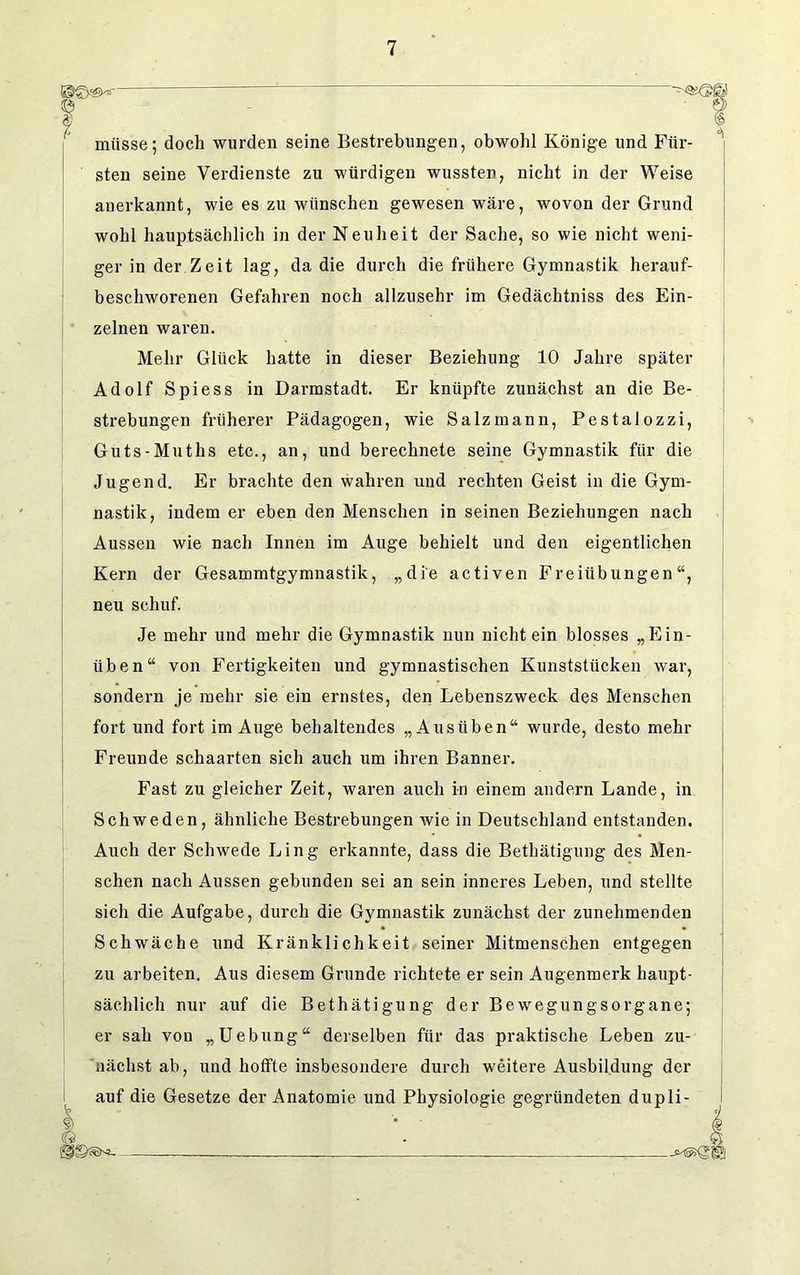 steil seine Verdienste zu würdigen wussten, nicht in der Weise anerkannt, wie es zu wünschen gewesen wäre, wovon der Grund wohl hauptsächlich in der Neuheit der Sache, so wie nicht weni- ger in der Zeit lag, da die durch die frühere Gymnastik herauf- beschworenen Gefahren noch allzusehr im Gedächtniss des Ein- zelnen waren. Mehr Glück hatte in dieser Beziehung 10 Jahre später Adolf Spiess in Darmstadt. Er knüpfte zunächst an die Be- strebungen früherer Pädagogen, wie Salzmann, Pestalozzi, Guts-Muths etc., an, und berechnete seine Gymnastik für die Jugend. Er brachte den wahren und rechten Geist in die Gym- nastik, indem er eben den Menschen in seinen Beziehungen nach Aussen wie nach Innen im Auge behielt und den eigentlichen Kern der Gesammtgymnastik, „die activen Freiübungen“, neu schuf. Je mehr und mehr die Gymnastik nun nichtein blosses „Ein- üben“ von Fertigkeiten und gymnastischen Kunststücken war, sondern je mehr sie ein ernstes, den Lebenszweck des Menschen fort und fort im Auge behaltendes „Ausüben“ wurde, desto mehr Freunde schaarten sich auch um ihren Banner. Fast zu gleicher Zeit, waren auch in einem andern Lande, in Schweden, ähnliche Bestrebungen wie in Deutschland entstanden. Auch der Schwede Ling erkannte, dass die Betätigung des Men- schen nach Aussen gebunden sei an sein inneres Leben, und stellte sich die Aufgabe, durch die Gymnastik zunächst der zunehmenden Schwäche und Kränklichkeit seiner Mitmenschen entgegen zu arbeiten. Aus diesem Grunde richtete er sein Augenmerk haupt- sächlich nur auf die Bethätigung der Bewegungsorgane; er sah von „Uebung“ derselben für das praktische Leben zu- nächst ab, und hoffte insbesondere durch weitere Ausbildung der auf die Gesetze der Anatomie und Physiologie gegründeten dupli- ? müsse; doch wurden seine Bestrebungen, obwohl Könige und Für- Q isssen!-
