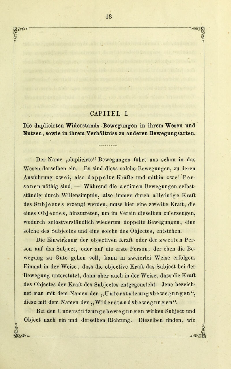 CAPITEL I. Die duplicirten Widerstands-Bewegungen in ihrem Wesen und Nutzen, sowie in ihrem Verhältniss zu anderen Bewegungsarten. Der Name „duplicirte“ Bewegungen führt uns schon in das Wesen derselben ein. Es sind diess solche Bewegungen, zu deren Ausführung zwei, also doppelte Kräfte und mithin zwei Per- sonen nöthig sind. — Während die activen Bewegungen selbst- ständig dui’ch Willensimpuls, also immer durch alleinige Kraft des Subjectes erzeugt werden, muss hier eine zweite Kraft, die eines Objectes, hinzutreten, um im Verein dieselben zu erzeugen, wodurch selbstverständlich wiederum doppelte Bewegungen, eine solche des Subjectes und eine solche des Objectes, entstehen. Die Einwirkung der objectiven Kraft oder der zweiten Per- son auf das Subject, oder auf die erste Person, der eben die Be- wegung zu Gute gehen soll, kann in zweierlei Weise erfolgen. Einmal in der Weise, dass die objective Kraft das Subject bei der Bewegung unterstützt, dann aber auch in der Weise, dass die Kraft des Objectes der Kraft des Subjectes entgegensteht. Jene bezeich- net man mit dem Namen der „Unterstützungsbewegungen“, diese mit dem Namen der „Widerstandsbewegungen“. Bei den Unterstützungsbewegungen wirken Subject und Object nach ein und derselben Richtung. Dieselben finden, wie