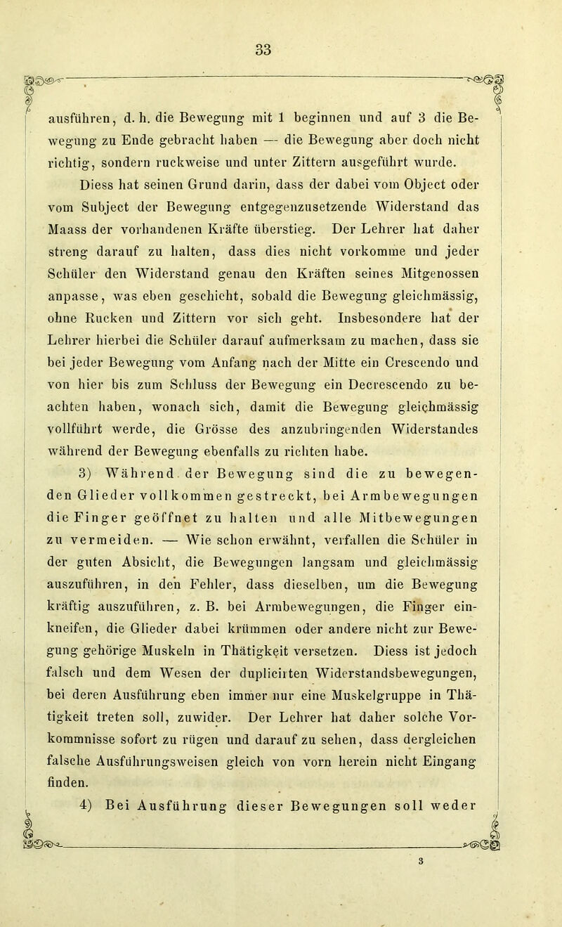 “ —*-as©S ausführen, d. h. die Bewegung mit 1 beginnen und auf 3 die Be- wegung zu Ende gebracht haben — die Bewegung aber doch nicht richtig, sondern ruckweise und unter Zittern ausgeführt wurde. Diess hat seinen Grund darin, dass der dabei vom Object oder vom Subject der Bewegung entgegenzusetzende Widerstand das Maass der vorhandenen Kräfte überstieg. Der Lehrer hat daher streng darauf zu halten, dass dies nicht vorkomme und jeder Schüler den Widerstand genau den Kräften seines Mitgenossen anpasse, was eben geschieht, sobald die Bewegung gleichmässig, ohne Rucken und Zittern vor sich geht. Insbesondere hat der Lehrer hierbei die Schüler darauf aufmerksam zu machen, dass sie bei jeder Bewegung vom Anfang nach der Mitte ein Crescendo und von hier bis zum Schluss der Bewegung ein Decrescendo zu be- achten haben, wonach sich, damit die Bewegung gleichmässig vollführt werde, die Grösse des anzubringenden Widerstandes während der Bewegung ebenfalls zu richten habe. 3) Während der Bewegung sind die zu bewegen- den Glieder vollkommen gestreckt, bei Armbewegungen die Finger geöffnet zu halten und alle Mitbewegungen zu vermeiden. — Wie schon erwähnt, verfallen die Schüler in der guten Absicht, die Bewegungen langsam und gleichmässig auszuführen, in den Fehler, dass dieselben, um die Bewegung kräftig auszuführen, z. B. bei Armbewegungen, die Finger ein- kneifen, die Glieder dabei krümmen oder andere nicht zur Bewe- gung gehörige Muskeln in Thätigkeit versetzen. Diess ist jedoch falsch und dem Wesen der duplicirten Widerstandsbewegungen, bei deren Ausführung eben immer nur eine Muskelgruppe in Thä- tigkeit treten soll, zuwider. Der Lehrer hat daher solche Vor- kommnisse sofort zu rügen und darauf zu sehen, dass dergleichen falsche Ausführungsweisen gleich von vorn herein nicht Eingang finden. 4) Bei Ausführung dieser Bewegungen soll weder 8 i 3