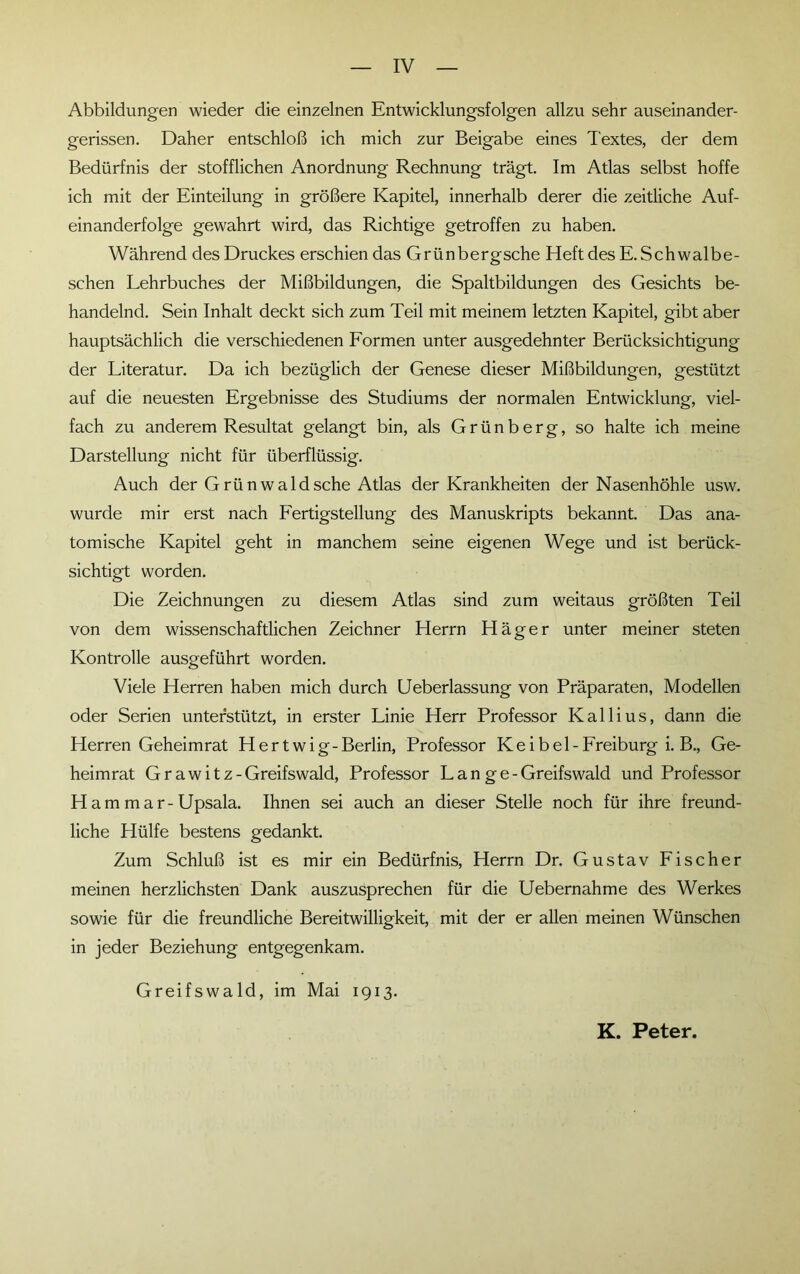 Abbildungen wieder die einzelnen Entwicklungsfolgen allzu sehr auseinander- gerissen. Daher entschloß ich mich zur Beigabe eines Textes, der dem Bedürfnis der stofflichen Anordnung Rechnung trägt. Im Atlas selbst hoffe ich mit der Einteilung in größere Kapitel, innerhalb derer die zeitliche Auf- einanderfolge gewahrt wird, das Richtige getroffen zu haben. Während des Druckes erschien das Grünbergsche Heft des E. Schwalbe- schen Lehrbuches der Mißbildungen, die Spaltbildungen des Gesichts be- handelnd. Sein Inhalt deckt sich zum Teil mit meinem letzten Kapitel, gibt aber hauptsächlich die verschiedenen Formen unter ausgedehnter Berücksichtigung der Literatur. Da ich bezüglich der Genese dieser Mißbildungen, gestützt auf die neuesten Ergebnisse des Studiums der normalen Entwicklung, viel- fach zu anderem Resultat gelangt bin, als G r ü n b e r g, so halte ich meine Darstellung nicht für überflüssig. Auch der Grünwaldsehe Atlas der Krankheiten der Nasenhöhle usw. wurde mir erst nach Fertigstellung des Manuskripts bekannt. Das ana- tomische Kapitel geht in manchem seine eigenen Wege und ist berück- sichtigt worden. Die Zeichnungen zu diesem Atlas sind zum weitaus größten Teil von dem wissenschaftlichen Zeichner Herrn Häger unter meiner steten Kontrolle ausgeführt worden. Viele Herren haben mich durch Ueberlassung von Präparaten, Modellen oder Serien unterstützt, in erster Linie Herr Professor Kallius, dann die Herren Geheimrat Hertwig-Berlin, Professor Keibei-Freiburg i. B., Ge- heimrat G r a w i t z - Greifswald, Professor L a n g e - Greifswald und Professor H am m ar-Upsala. Ihnen sei auch an dieser Stelle noch für ihre freund- liche Hülfe bestens gedankt. Zum Schluß ist es mir ein Bedürfnis, Herrn Dr. Gustav Fischer meinen herzlichsten Dank auszusprechen für die Uebernahme des Werkes sowie für die freundliche Bereitwilligkeit, mit der er allen meinen Wünschen in jeder Beziehung entgegenkam. Greifswald, im Mai 1913. K. Peter.