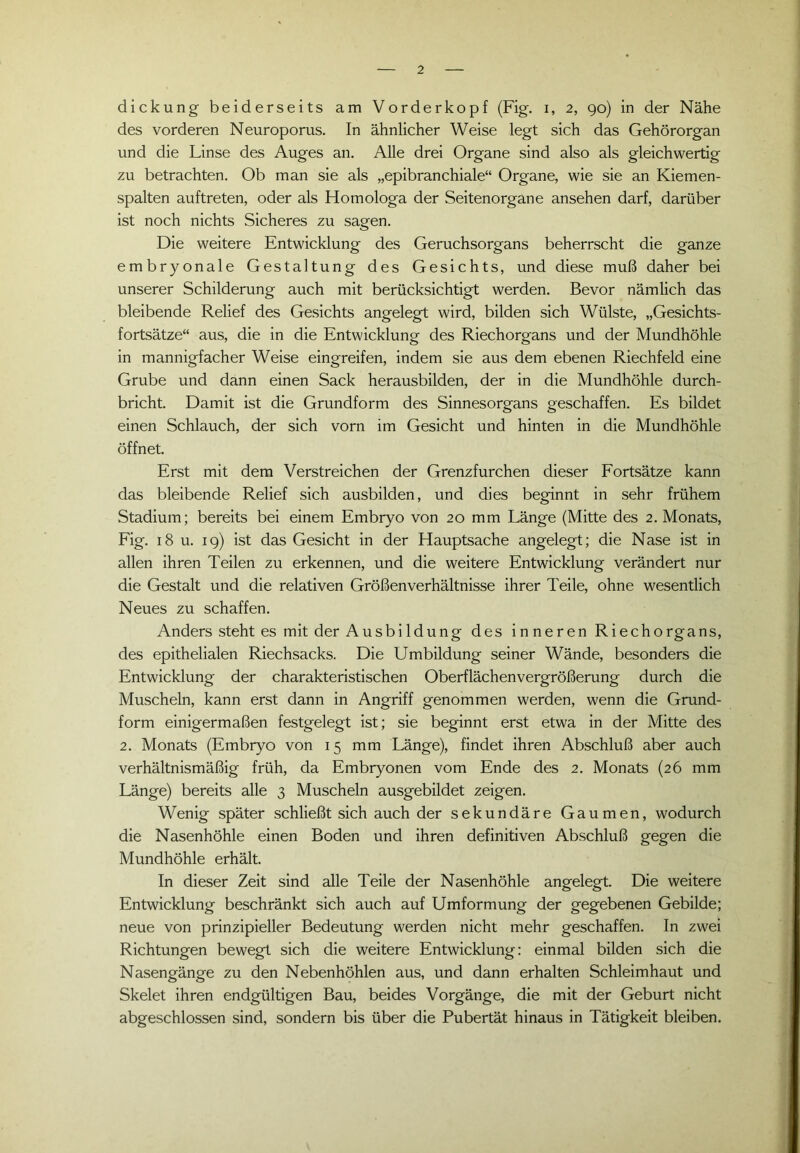 dickung beiderseits am Vorderkopf (Fig. i, 2, 90) in der Nähe des vorderen Neuroporus. In ähnlicher Weise legt sich das Gehörorgan und die Linse des Auges an. Alle drei Organe sind also als gleichwertig zu betrachten. Ob man sie als „epibranchiale“ Organe, wie sie an Kiemen- spalten auftreten, oder als Homologa der Seitenorgane ansehen darf, darüber ist noch nichts Sicheres zu sagen. Die weitere Entwicklung des Geruchsorgans beherrscht die ganze embryonale Gestaltung des Gesichts, und diese muß daher bei unserer Schilderung auch mit berücksichtigt werden. Bevor nämlich das bleibende Relief des Gesichts angelegt wird, bilden sich Wülste, „Gesichts- fortsätze“ aus, die in die Entwicklung des Riechorgans und der Mundhöhle in mannigfacher Weise eingreifen, indem sie aus dem ebenen Riechfeld eine Grube und dann einen Sack herausbilden, der in die Mundhöhle durch- bricht. Damit ist die Grundform des Sinnesorgans geschaffen. Es bildet einen Schlauch, der sich vorn im Gesicht und hinten in die Mundhöhle öffnet. Erst mit dem Verstreichen der Grenzfurchen dieser Fortsätze kann das bleibende Relief sich ausbilden, und dies beginnt in sehr frühem Stadium; bereits bei einem Embryo von 20 mm Länge (Mitte des 2. Monats, Fig. 18 u. 19) ist das Gesicht in der Hauptsache angelegt; die Nase ist in allen ihren Teilen zu erkennen, und die weitere Entwicklung verändert nur die Gestalt und die relativen Größenverhältnisse ihrer Teile, ohne wesentlich Neues zu schaffen. Anders steht es mit der Ausbildung des inneren Riechorgans, des epithelialen Riechsacks. Die Umbildung seiner Wände, besonders die Entwicklung der charakteristischen Oberflächenvergrößerung durch die Muscheln, kann erst dann in Angriff genommen werden, wenn die Grund- form einigermaßen festgelegt ist; sie beginnt erst etwa in der Mitte des 2. Monats (Embryo von 15 mm Länge), findet ihren Abschluß aber auch verhältnismäßig früh, da Embryonen vom Ende des 2. Monats (26 mm Länge) bereits alle 3 Muscheln ausgebildet zeigen. Wenig später schließt sich auch der sekundäre Gaumen, wodurch die Nasenhöhle einen Boden und ihren definitiven Abschluß gegen die Mundhöhle erhält. In dieser Zeit sind alle Teile der Nasenhöhle angelegt. Die weitere Entwicklung beschränkt sich auch auf Umformung der gegebenen Gebilde; neue von prinzipieller Bedeutung werden nicht mehr geschaffen. In zwei Richtungen bewegt sich die weitere Entwicklung: einmal bilden sich die Nasengänge zu den Nebenhöhlen aus, und dann erhalten Schleimhaut und Skelet ihren endgültigen Bau, beides Vorgänge, die mit der Geburt nicht abgeschlossen sind, sondern bis über die Pubertät hinaus in Tätigkeit bleiben.
