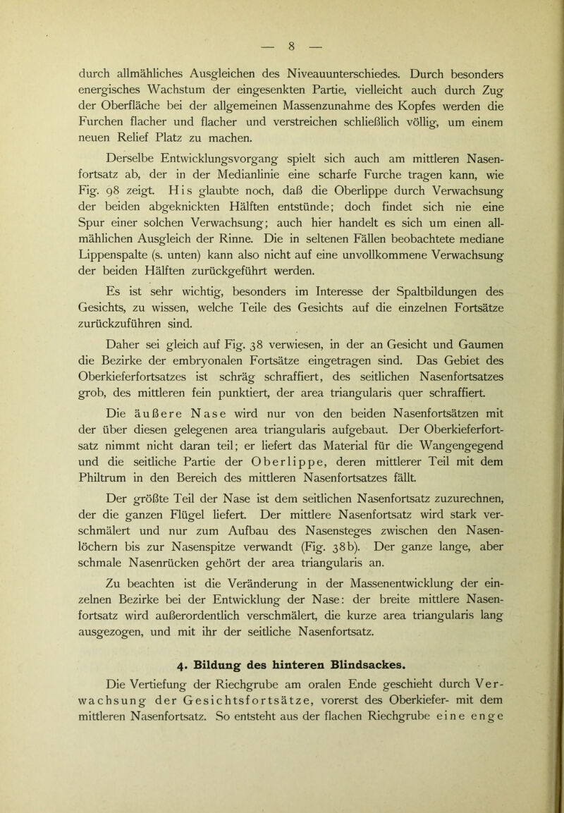 durch allmähliches Ausgleichen des Niveauunterschiedes. Durch besonders energisches Wachstum der eingesenkten Partie, vielleicht auch durch Zug der Oberfläche bei der allgemeinen Massenzunahme des Kopfes werden die Furchen flacher und flacher und verstreichen schließlich völlig, um einem neuen Relief Platz zu machen. Derselbe Entwicklungsvorgang spielt sich auch am mittleren Nasen- fortsatz ab, der in der Medianlinie eine scharfe Furche tragen kann, wie Fig. 98 zeigt. His glaubte noch, daß die Oberlippe durch Verwachsung der beiden abgeknickten Hälften entstünde; doch findet sich nie eine Spur einer solchen Verwachsung; auch hier handelt es sich um einen all- mählichen Ausgleich der Rinne. Die in seltenen Fällen beobachtete mediane Lippenspalte (s. unten) kann also nicht auf eine unvollkommene Verwachsung der beiden Hälften zurückgeführt werden. Es ist sehr wichtig, besonders im Interesse der Spaltbildungen des Gesichts, zu wissen, welche Teile des Gesichts auf die einzelnen Fortsätze zurückzuführen sind. Daher sei gleich auf Fig. 38 verwiesen, in der an Gesicht und Gaumen die Bezirke der embryonalen Fortsätze eingetragen sind. Das Gebiet des Oberkieferfortsatzes ist schräg schraffiert, des seitlichen Nasenfortsatzes grob, des mittleren fein punktiert, der area triangularis quer schraffiert. Die äußere Nase wird nur von den beiden Nasenfortsätzen mit der über diesen gelegenen area triangularis aufgebaut. Der Oberkieferfort- satz nimmt nicht daran teil; er liefert das Material für die Wangengegend und die seitliche Partie der Oberlippe, deren mittlerer Teil mit dem Philtrum in den Bereich des mittleren Nasenfortsatzes fällt. Der größte Teil der Nase ist dem seitlichen Nasenfortsatz zuzurechnen, der die ganzen Flügel liefert. Der mittlere Nasenfortsatz wird stark ver- schmälert und nur zum Aufbau des Nasensteges zwischen den Nasen- löchern bis zur Nasenspitze verwandt (Fig. 38 b). Der ganze lange, aber schmale Nasenrücken gehört der area triangularis an. Zu beachten ist die Veränderung in der Massenentwicklung der ein- zelnen Bezirke bei der Entwicklung der Nase: der breite mittlere Nasen- fortsatz wird außerordentlich verschmälert, die kurze area triangularis lang ausgezogen, und mit ihr der seitliche Nasenfortsatz. 4. Bildung des hinteren Blindsackes. Die Vertiefung der Riechgrube am oralen Ende geschieht durch Ver- wachsung der Gesichtsfortsätze, vorerst des Oberkiefer- mit dem mittleren Nasenfortsatz. So entsteht aus der flachen Riechgrube eine enge