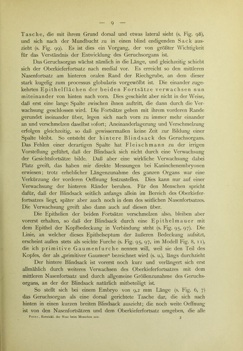 Tasche, die mit ihrem Grund dorsal und etwas lateral sieht (s. Fig. 98), und sich nach der Mundbucht zu in einen blind endigenden Sack aus- zieht (s. Fig. 99). Es ist dies ein Vorgang, der von größter Wichtigkeit für das Verständnis der Entwicklung des Geruchsorgans ist. Das Geruchsorgan wächst nämlich in die Länge, und gleichzeitig schiebt sich der Oberkieferfortsatz nach medial vor. Es erreicht so den mittleren Nasenfortsatz am hinteren oralen Rand der Riechgrube, an dem dieser stark kugelig zum processus globularis vorgewölbt ist. Die einander zuge- kehrten Epithelflächen der beiden Fortsätze verwachsen nun miteinander von hinten nach vorn. Dies geschieht aber nicht in der Weise, daß erst eine lange Spalte zwischen ihnen auftritt, die dann durch die Ver- wachsung geschlossen wird. Die Fortsätze gehen mit ihrem vorderen Rande gerundet ineinander über, legen sich nach vorn zu immer mehr einander an und verschmelzen daselbst sofort; Aneinanderlagerung und Verschmelzung erfolgen gleichzeitig, so daß gewissermaßen keine Zeit zur Bildung einer Spalte bleibt. So entsteht der hintere Blindsack des Geruchsorgans. Das Fehlen einer derartigen Spalte hat Fleischmann zu der irrigen Vorstellung geführt, daß der Blindsack sich nicht durch eine Verwachsung der Gesichtsfortsätze bilde. Daß aber eine wirkliche Verwachsung dabei Platz greift, das haben mir direkte Messungen bei Kaninchenembryonen erwiesen; trotz erheblicher Längenzunahme des ganzen Organs war eine Verkürzung der vorderen Oeffnung festzustellen. Dies kann nur auf einer Verwachsung der hinteren Ränder beruhen. Für den Menschen spricht dafür, daß der Blindsack seitlich anfangs allein im Bereich des Oberkiefer- fortsatzes liegt, später aber auch noch in dem des seitlichen Nasenfortsatzes. Die Verwachsung greift also dann auch auf diesen über. Die Epithelien der beiden Fortsätze verschmelzen also, bleiben aber vorerst erhalten, so daß der Blindsack durch eine Epithelmauer mit dem Epithel der Kopfbedeckung in Verbindung steht (s. Fig. 95, 97). Die Linie, an welcher dieses Epithelseptum der äußeren Bedeckung aufsitzt, erscheint außen stets als seichte Furche (s. Fig. 95, 97, im Modell Fig. 8, 11), die ich primitive Gaumenfurche nennen will, weil sie den Teil des Kopfes, der als „primitiver Gaumen“ bezeichnet wird (s. u.), längs durchzieht Der hintere Blindsack ist vorerst noch kurz und verlängert sich erst allmählich durch weiteres Verwachsen des Oberkieferfortsatzes mit dem mittleren Nasenfortsatz und durch allgemeine Größenzunahme des Geruchs- organs, an der der Blindsack natürlich mitbeteiligt ist. So stellt sich bei einem Embryo von 9,2 mm Länge (s. Fig. 6, 7) das Geruchsorgan als eine dorsal gerichtete Tasche dar, die sich nach hinten in einen kurzen breiten Blindsack auszieht; die noch weite Oeffnung ist von den Nasenfortsätzen und dem Oberkieferfortsatz umgeben, die alle Peter, Entwickl. der Nase beim Menschen usw. 2