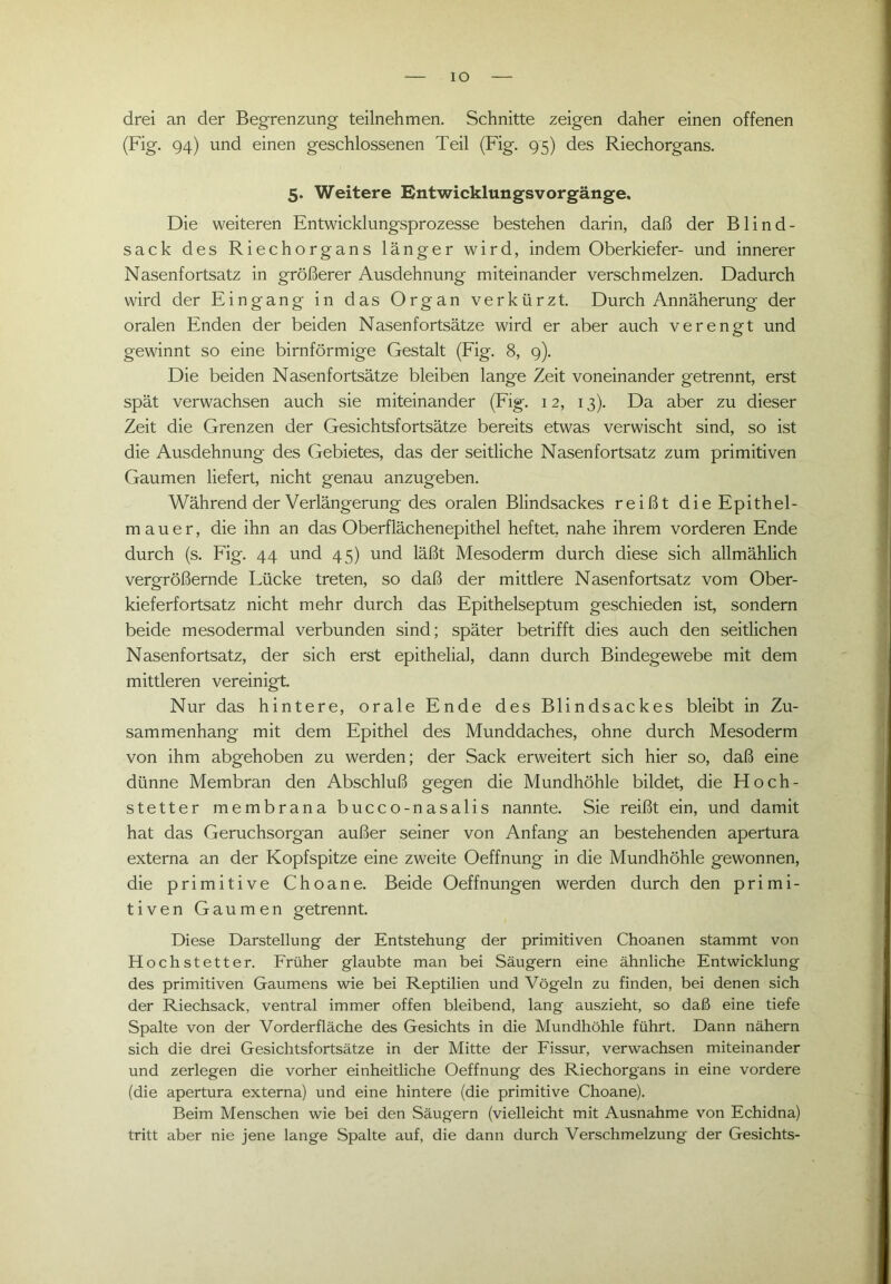 IO drei an der Begrenzung teilnehmen. Schnitte zeigen daher einen offenen (Fig. 94) und einen geschlossenen Teil (Fig. 95) des Riechorgans. 5. Weitere Entwicklungsvorgänge. Die weiteren Entwicklungsprozesse bestehen darin, daß der Blind- sack des Riechorgans länger wird, indem Oberkiefer- und innerer Nasenfortsatz in größerer Ausdehnung miteinander verschmelzen. Dadurch wird der Eingang in das Organ verkürzt. Durch Annäherung der oralen Enden der beiden Nasenfortsätze wird er aber auch verengt und gewinnt so eine bimförmige Gestalt (Fig. 8, 9). Die beiden Nasenfortsätze bleiben lange Zeit voneinander getrennt, erst spät verwachsen auch sie miteinander (Fig. 12, 13). Da aber zu dieser Zeit die Grenzen der Gesichtsfortsätze bereits etwas verwischt sind, so ist die Ausdehnung des Gebietes, das der seitliche Nasenfortsatz zum primitiven Gaumen liefert, nicht genau anzugeben. Während der Verlängerung des oralen Blindsackes reißt die Epithel- mauer, die ihn an das Oberflächenepithel heftet, nahe ihrem vorderen Ende durch (s. Fig. 44 und 45) und läßt Mesoderm durch diese sich allmählich vergrößernde Lücke treten, so daß der mittlere Nasenfortsatz vom Ober- kieferfortsatz nicht mehr durch das Epithelseptum geschieden ist, sondern beide mesodermal verbunden sind; später betrifft dies auch den seitlichen Nasenfortsatz, der sich erst epithelial, dann durch Bindegewebe mit dem mittleren vereinigt. Nur das hintere, orale Ende des Blindsackes bleibt in Zu- sammenhang mit dem Epithel des Munddaches, ohne durch Mesoderm von ihm abgehoben zu werden; der Sack erweitert sich hier so, daß eine dünne Membran den Abschluß gegen die Mundhöhle bildet, die Fl och- stetter membrana bucco-nasalis nannte. Sie reißt ein, und damit hat das Geruchsorgan außer seiner von Anfang an bestehenden apertura externa an der Kopfspitze eine zweite Oeffnung in die Mundhöhle gewonnen, die primitive Choane. Beide Oeffnungen werden durch den primi- tiven Gaumen getrennt. Diese Darstellung der Entstehung der primitiven Choanen stammt von Hochstetter. Früher glaubte man bei Säugern eine ähnliche Entwicklung des primitiven Gaumens wie bei Reptilien und Vögeln zu finden, bei denen sich der Riechsack, ventral immer offen bleibend, lang auszieht, so daß eine tiefe Spalte von der Vorderfläche des Gesichts in die Mundhöhle führt. Dann nähern sich die drei Gesichtsfortsätze in der Mitte der Fissur, verwachsen miteinander und zerlegen die vorher einheitliche Oeffnung des Riechorgans in eine vordere (die apertura externa) und eine hintere (die primitive Choane). Beim Menschen wie bei den Säugern (vielleicht mit Ausnahme von Echidna) tritt aber nie jene lange Spalte auf, die dann durch Verschmelzung der Gesichts-