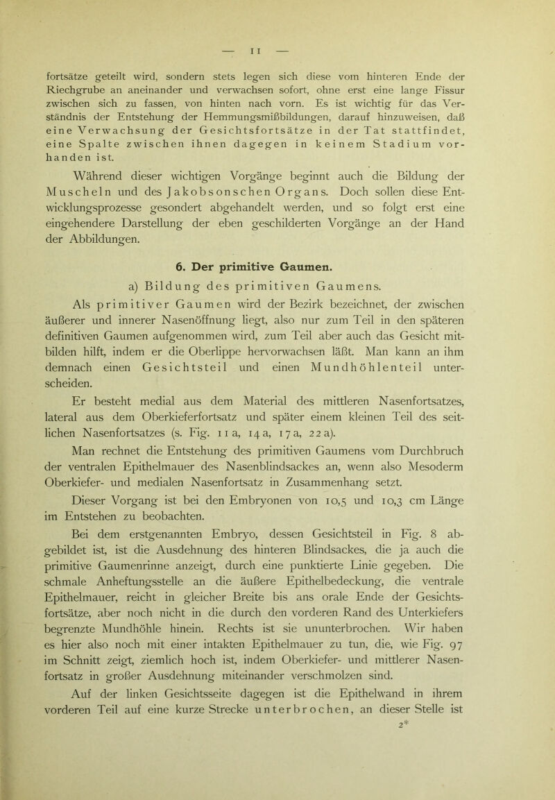 fortsätze geteilt wird, sondern stets legen sich diese vom hinteren Ende der Riechgrube an aneinander und verwachsen sofort, ohne erst eine lange Fissur zwischen sich zu fassen, von hinten nach vorn. Es ist wichtig für das Ver- ständnis der Entstehung der Hemmungsmißbildungen, darauf hinzuweisen, daß eine Verwachsung der Gesichtsfortsätze in der Tat stattfindet, eine Spalte zwischen ihnen dagegen in keinem Stadium vor- handen ist. Während dieser wichtigen Vorgänge beginnt auch die Bildung der Muscheln und des Jakobsonschen Organs. Doch sollen diese Ent- wicklungsprozesse gesondert abgehandelt werden, und so folgt erst eine eingehendere Darstellung der eben geschilderten Vorgänge an der Hand der Abbildungen. 6. Der primitive Gaumen. a) Bildung des primitiven Gaumens. Als primitiver Gaumen wird der Bezirk bezeichnet, der zwischen äußerer und innerer Nasenöffnung liegt, also nur zum Teil in den späteren definitiven Gaumen aufgenommen wird, zum Teil aber auch das Gesicht mit- bilden hilft, indem er die Oberlippe hervorwachsen läßt. Man kann an ihm demnach einen Gesichtsteil und einen Mundhöhlenteil unter- scheiden. Er besteht medial aus dem Material des mittleren Nasenfortsatzes, lateral aus dem Oberkieferfortsatz und später einem kleinen Teil des seit- lichen Nasenfortsatzes (s. Fig. 11 a, 14 a, 17 a, 22 a). Man rechnet die Entstehung des primitiven Gaumens vom Durchbruch der ventralen Epithelmauer des Nasenblindsackes an, wenn also Mesoderm Oberkiefer- und medialen Nasenfortsatz in Zusammenhang setzt. Dieser Vorgang ist bei den Embryonen von 10,5 und 10,3 cm Länge im Entstehen zu beobachten. Bei dem erstgenannten Embryo, dessen Gesichtsteil in Fig. 8 ab- gebildet ist, ist die Ausdehnung des hinteren Blindsackes, die ja auch die primitive Gaumenrinne anzeigt, durch eine punktierte Linie gegeben. Die schmale Anheftungsstelle an die äußere Epithelbedeckung, die ventrale Epithelmauer, reicht in gleicher Breite bis ans orale Ende der Gesichts- fortsätze, aber noch nicht in die durch den vorderen Rand des Unterkiefers begrenzte Mundhöhle hinein. Rechts ist sie ununterbrochen. Wir haben es hier also noch mit einer intakten Epithelmauer zu tun, die, wie Fig. 97 im Schnitt zeigt, ziemlich hoch ist, indem Oberkiefer- und mittlerer Nasen- fortsatz in großer Ausdehnung miteinander verschmolzen sind. Auf der linken Gesichtsseite dagegen ist die Epithel wand in ihrem vorderen Teil auf eine kurze Strecke unterbrochen, an dieser Stelle ist