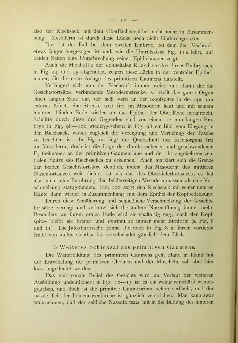 also der Riechsack mit dem Oberflächenepithel nicht mehr in Zusammen- hang. Mesoderm ist durch diese Lücke noch nicht hindurchgetreten. Dies ist der Fall bei dem zweiten Embryo, bei dem der Riechsack etwas länger ausgezogen ist und, wie die Umrißskizze Fig. 11 a lehrt, auf beiden Seiten eine Unterbrechung seiner Epithelmauer zeigt. Auch die Modelle der epithelialen Riechsäcke dieser Embryonen, in Fig. 44 und 45 abgebildet, zeigen diese Lücke in der ventralen Epithel- mauer, die die erste Anlage des primitiven Gaumens darstellt. Verlängert sich nun der Riechsack immer weiter und damit die die Gesichtsfortsätze verbindende Mesodermstrecke, so stellt das ganze Organ einen langen Sack dar, der sich vorn an der Kopfspitze in der apertura externa öffnet, eine Strecke weit frei im Mesoderm liegt und mit seinem hinteren blinden Ende wieder an das Epithel der Oberfläche heranreicht. Schnitte durch diese drei Gegenden sind von einem 12 mm langen Em- bryo in Fig. 98—100 wiedergegeben: in Fig. 98 ein Bild vom Eingang in den Riechsack, wobei zugleich die Verengung und Vertiefung der Tasche zu beachten ist. In Fig. 99 liegt der Querschnitt des Riechorgans frei im Mesoderm; doch ist die Lage der durchbrochenen und geschwundenen Epithelmauer an der primitiven Gaumenrinne und der ihr zugekehrten ven- tralen Spitze des Riechsackes zu erkennen. Auch markiert sich die Grenze der beiden Gesichtsfortsätze deutlich, indem das Mesoderm des mittleren Nasenfortsatzes weit dichter ist, als das des Oberkieferfortsatzes; es hat also mehr eine Berührung der beiderseitigen Mesoderm massen als eine Ver- schmelzung stattgefunden. Fig. 100 zeigt den Riechsack mit seiner unteren Kante dann wieder in Zusammenhang mit dem Epithel der Kopfbedeckung. Durch diese Annäherung und schließliche Verschmelzung der Gesichts- fortsätze verengt und verkürzt sich die äußere Nasenöffnung immer mehr. Besonders an ihrem oralen Ende wird sie spaltartig eng; nach der Kopf- spitze bleibt sie breiter und gewinnt so immer mehr Birnform (s. Fig. 8 und 11). Die Jakobsonsche Rinne, die noch in Fig. 8 in ihrem vorderen Ende von außen sichtbar ist, verschwindet gänzlich dem Blick. b) Weiteres Schicksal des primitiven Gaumens. Die Weiterbildung des primitiven Gaumens geht Hand in Hand mit der Entwicklung der primitiven Choanen und der Muscheln, soll aber hier kurz angedeutet werden. Das embryonale Relief des Gesichts wird im Verlauf der weiteren Ausbildung undeutlicher; in Fig. 12—15 ist es ein wenig verschärft wieder- gegeben, und doch ist die primitive Gaumenrinne schon verflacht, und der nasale Teil der Tränennasenfurche ist gänzlich verstrichen. Man kann zwar wahrnehmen, daß der seitliche Nasenfortsatz mit in die Bildung des hinteren