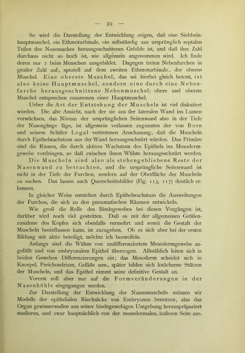 So wird die Darstellung der Entwicklung zeigen, daß eine Siebbein- hauptmuschel, ein Ethmoturbinale, ein selbständig aus ursprünglich septalen Teilen des Nasensackes herausgeschnittenes Gebilde ist, und daß ihre Zahl durchaus nicht so hoch ist, wie allgemein angenommen wird. Ich finde deren nur 2 beim Menschen ausgebildet. Dagegen treten Nebenfurchen in großer Zahl auf, speziell auf dem zweiten Ethmoturbinale, der oberen Muschel. Eine oberste Muschel, das sei hierbei gleich betont, ist also keine Hauptmuschel, sondern eine durch eine Neben- furche herausgeschnittene Nebenmuschel; obere und oberste Muschel entsprechen zusammen einer Hauptmuschel. Ueber die Art der Entstehung der Muscheln ist viel diskutiert worden. Die alte Ansicht, nach der sie aus der lateralen Wand ins Lumen vorwüchsen, das Niveau der ursprünglichen Seiten wand also in der Tiefe der Nasengänge läge, ist allgemein verlassen zugunsten der von Born und seinem Schüler Legal vertretenen Anschauung, daß die Muscheln durch Epithelwachstum aus der Wand herausgeschnürt würden. Das Primäre sind die Rinnen, die durch aktives Wachstum des Epithels ins Mesoderm- gewebe Vordringen, so daß zwischen ihnen Wülste herausgeschnürt werden. Die Muscheln sind also als stehengebliebene Reste der Nasenwand zu betrachten, und die ursprüngliche Seiten wand ist nicht in der Tiefe der Furchen, sondern auf der Oberfläche der Muscheln zu suchen. Das lassen auch Querschnittsbilder (Fig. 113, 117) deutlich er- kennen. In gleicher Weise entstehen durch Epithelwachstum die Ausweitungen der Furchen, die sich zu den pneumatischen Räumen entwickeln. Wie groß die Rolle des Bindegewebes bei diesen Vorgängen ist, darüber wird noch viel gestritten. Daß es mit der allgemeinen Größen- zunahme des Kopfes sich ebenfalls vermehrt und somit die Gestalt der Muscheln beeinflussen kann, ist zuzugeben. Ob es sich aber bei der ersten Bildung mit aktiv beteiligt, möchte ich bezweifeln. Anfangs sind die Wülste von undifferenziertem Mesodermgewebe an- gefüllt und von embryonalem Epithel überzogen. Allmählich leiten sich in beiden Geweben Differenzierungen ein; das Mesoderm scheidet sich in Knorpel, Perichondrium, Gefäße usw., später bilden sich knöcherne Stützen der Muscheln, und das Epithel nimmt seine definitive Gestalt an. Vorerst soll aber nur auf die Formveränderungen in der Nasenhöhle eingegangen werden. Zur Darstellung der Entwicklung der Nasenmuscheln müssen wir Modelle der epithelialen Riechsäcke von Embryonen benutzen, also das Organ gewissermaßen aus seiner bindegewebigen Umgebung herauspräpariert studieren, und zwar hauptsächlich von der mesodermalen, äußeren Seite aus.