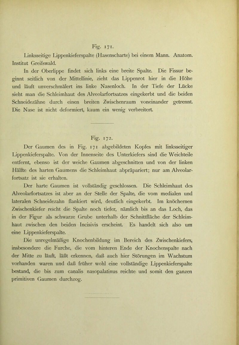 Linksseitige Lippenkieferspalte (Hasenscharte) bei einem Mann. Anatom. Institut Greifswald. In der Oberlippe findet sich links eine breite Spalte. Die Fissur be- ginnt seitlich von der Mittellinie, zieht das Lippenrot hier in die Höhe und läuft unverschmälert ins linke Nasenloch. In der Tiefe der Lücke sieht man die Schleimhaut des Alveolarfortsatzes eingekerbt und die beiden Schneidezähne durch einen breiten Zwischenraum voneinander getrennt. Die Nase ist nicht deformiert, kaum ein wenig verbreitert. Fig. 172. Der Gaumen des in Fig. 171 abgebildeten Kopfes mit linksseitiger Lippenkieferspalte. Von der Innenseite des Unterkiefers sind die Weichteile entfernt, ebenso ist der weiche Gaumen abgeschnitten und von der linken Hälfte des harten Gaumens die Schleimhaut abpräpariert; nur am Alveolar- fortsatz ist sie erhalten. Der harte Gaumen ist vollständig geschlossen. Die Schleimhaut des Alveolarfortsatzes ist aber an der Stelle der Spalte, die vom medialen und lateralen Schneidezahn flankiert wird, deutlich eingekerbt. Im knöchernen Zwischenkiefer reicht die Spalte noch tiefer, nämlich bis an das Loch, das in der Figur als schwarze Grube unterhalb der Schnittfläche der Schleim- haut zwischen den beiden Incisivis erscheint. Es handelt sich also um eine Lippenkieferspalte. Die unregelmäßige Knochenbildung im Bereich des Zwischenkiefers, insbesondere die Furche, die vom hinteren Ende der Knochenspalte nach der Mitte zu läuft, läßt erkennen, daß auch hier Störungen im Wachstum vorhanden waren und daß früher wohl eine vollständige Lippenkieferspalte bestand, die bis zum canalis nasopalatinus reichte und somit den ganzen primitiven Gaumen durchzog.