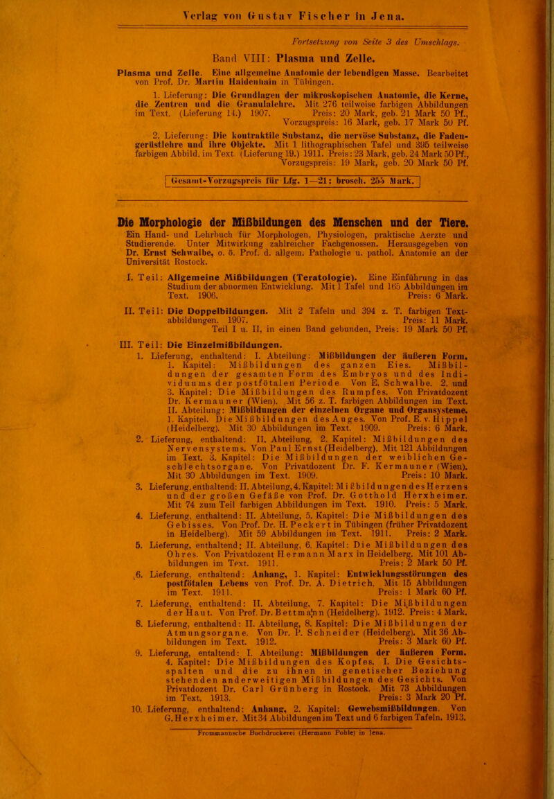 Fortsetzung von Seite 3 des Umschlags. Band VIII: Plasma und Zelle. Plasma und Zelle. Eine allgemeine Anatomie der lebendigen Masse. Bearbeitet von Prof. Dr. Martin Haidenliain in Tübingen. 1. Lieferung: Die Grundlagen der mikroskopischen Anatomie, die Kerne, die Zentren und die Granulalehre. Mit 276 teilweise farbigen Abbildungen im Text. (Lieferung 14.) 1907. Preis: 20 Mark, geh. 21 Mark 50 Pf., Vorzugspreis: 16 Mark, geb. 17 Mark 50 Pf. 2. Lieferung: Die kontraktile Substanz, die nervöse Substanz, die Faden- geriistlehre und ihre Objekte. Mit 1 lithographischen Tafel und 395 teilweise farbigen Abbild, im Text (Lieferung 19.) 1911. Preis: 23 Mark, geb. 24 Mark 50Pf., Vorzugspreis: 19 Mark, geb. 20 Mark 50 Pf. ^Gesamt-Vorzugspreis für Lfg. 1—21: brosch. 255 Siark.H Die Morphologie der Mißbildungen des Menschen und der Tiere. Ein Hand- und Lehrbuch für Morphologen, Physiologen, praktische Aerzte und Studierende. Unter Mitwirkung zahlreicher Fachgenossen. Herausgegeben von Dr. Ernst Schwalbe, o. ö. Prof. d. allgem. Pathologie u. pathol. Anatomie an der Universität Rostock. I. Teil: Allgemeine Mißbildungen (Teratologie). Eine Einführung in das Studium der abnormen Entwicklung. Mit 1 Tafel und 165 Abbildungen im Text. 1906. Preis: 6 Mark. II. Teil: Die Doppelbildungen. Mit 2 Tafeln und 394 z. T. farbigen Text- abbildungen. 1907. Preis: 11 Mark. Teil I u. II, in einen Band gebunden, Preis: 19 Mark 50 Pf. III. Teil: Die Einzelmißbildungen. 1. Lieferung, enthaltend: I. Abteilung: Mißbildungen der äußeren Form. I. Kapitel: Mißbildungen des ganzen Eies. Mißbil- dungen der gesamten Form des Embryos und des Indi- viduums der postfötalen Periode Von E. Schwalbe. 2. und 3. Kapitel: Die Mißbildungen des Rumpfes. Von Privatdozent Dr. Kermauner (Wien). Mit 56 z. T. farbigen Abbildungen im Text. II. Abteilung: Mißbildungen der einzelnen Organe und Organsysteme. 1. Kapitel. Di e Mi ßbildüngen des Auges. Von Prof. E. v. Hippel (Heidelberg). Mit 30 Abbildungen im Text. 1909. Preis: 6 Mark. 2. Lieferung, enthaltend: II. Abteilung, 2. Kapitel: Mißbildungen des Nerven Systems. Von Paul Ernst (Heidelberg). Mit 121 Abbildungen im Text. 3. Kapitel: Die Mißbildungen der weiblichen Ge- schlechtsorgane. Von Privatdozent Dr. F. Kermaune r (Wien). Mit 30 Abbildungen im Text. 1909. Preis: 10 Mark. 3. Lieferung,enthaltend: II.Abteilung,4.Kapitel: MißbildungendesHerzens und der großen Gefäße von Prof. Dr. Gott hold Herxheimer. Mit 74 zum Teil farbigen Abbildungen im Text. 1910. Preis: 5 Mark. 4. Lieferung, enthaltend: II. Abteilung, 5. Kapitel: Die Mißbildungen des Gebisses. Von Prof. Dr. H.Peckertin Tübingen (früher Privatdozent in Heidelberg). Mit 59 Abbildungen im Text. 1911. Preis: 2 Mark. 5. Lieferung, enthaltend: II. Abteilung, 6. Kapitel: Die Mißbildungen des Ohres. Von Privatdozent II ermann Marx in Heidelberg. Mit 101 Ab- bildungen im Text. 1911. Preis: 2 Mark 50 Pf. 6. Lieferung, enthaltend: Anhang, 1. Kapitel: Entwicklungsstörungen des postfötalen Lebens von Prof. Dr. A. Dietrich. Mit 15 Abbildungen im Text. 1911. Preis: 1 Mark 60 Pf. 7. Lieferung, enthaltend: II. Abteilung, 7. Kapitel: Die Mißbildungen der Haut. Von Prof. Dr. Bettmajnn (Heidelberg). 1912. Preis: 4 Mark. 8. Lieferung, enthaltend: II. Abteilung, 8. Kapitel: Die Mißbildungen der Atmungsorgane. Von Dr. P. Schneider (Heidelberg). Mit 36 Ab- bildungen im Text. 1912. Preis: 3 Mark 60 Pf. 9. Lieferung, entaltend: I. Abteilung: Mißbildungen der äußeren Form. 4. Kapitel: Die Mißbildungen des Kopfes. I. Die Gesichts- spalten und die zu ihnen in genetischer Beziehung stehenden anderweitigen Mißbildungen des Gesichts. Von Privatdozent Dr. Carl Grünberg in Rostock. Mit 73 Abbildungen im Text. 1913. Preis: 3 Mark 20 Pf. 10. Lieferung, enthaltend: Anhang, 2. Kapitel: Gewebsmißbildungen. Von G. Herxheimer. Mit 34 Abbildungen im Text und 6 farbigen Tafeln. 1913. Frommannsche Buchdruckerei (Hermann Pohle) in lena.