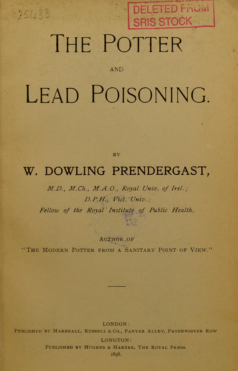 ■ DELETED FnuJvl RRIS STOCK The Potter AND Lead Poisoning. BY W. DOWLING PRENDERGAST, M.D., M.Ch., M.A.O., Royal Univ. of Irel.; D.P.H., Viet. Univ.; Fellow of the Royal' Institute of Public Health. Author . of “The Modern Potter from a Sanitary Point of View.” LONDON: PUBLISHliD BY MARSHALL, RUSSELL & CO., PANYER AlLEY, PATERNOSTER ROW LONGTON: Published by Hughes & Harber, The Royal Press. 1898.