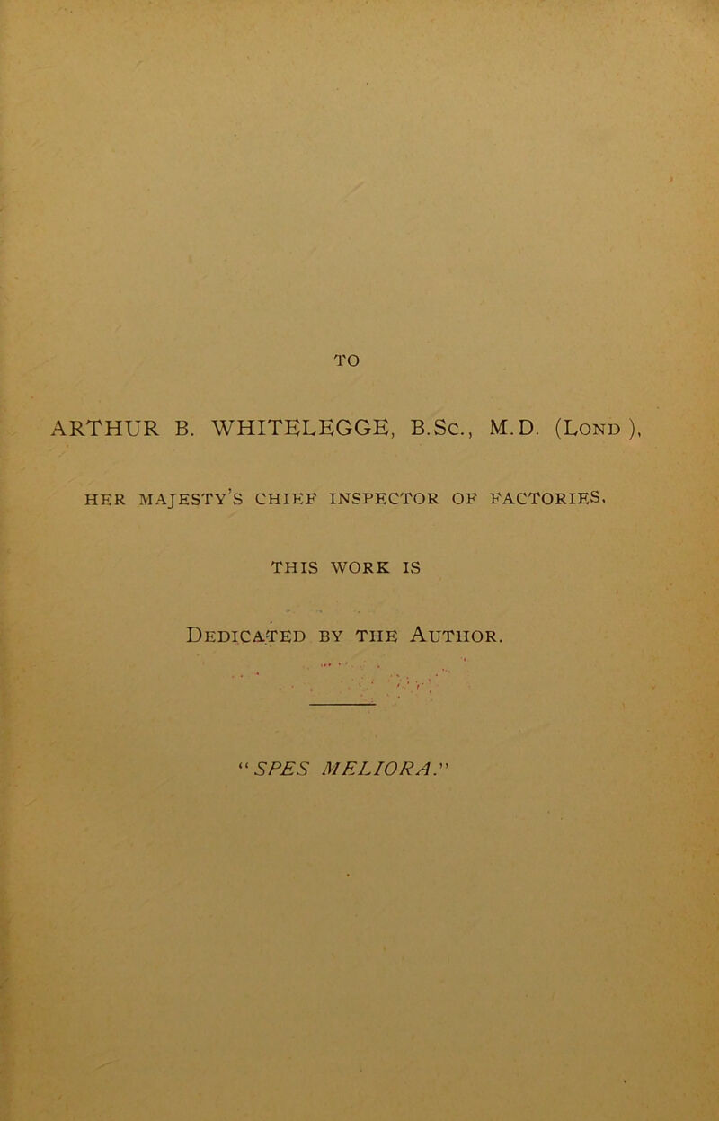 TO ARTHUR B. WHITELEGGE, B.Sc., M.D. (Lond ), HER MAJESTy’vS CHIEF INSPECTOR OF FACTORIES. THIS WORK IS Dedicated by the Author. '‘SP£S MELIORA.