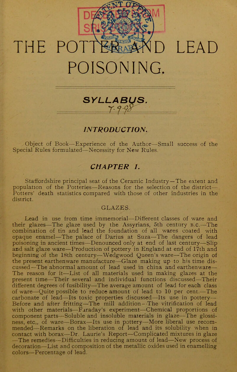 THE POISONING. LEAD SYLLABUS. - riw INTRODUCTION. Object of Book—Experience of the Author—Small success of the Special Rules formulated—Necessity for New Rules. CHAPTER I. Staffordshire principal seat of the Ceramic Industry—The extent and population of the Potteries—Reasons for the selection of the district— Potters' death statistics compared with those of other industries in the district. GLAZES. Lead in use from time immemorial—Different classes of ware and their glazes—The glaze used by the Assyrians, 5th century b.c.—The combination of tin and lead the foundation of all wares coated with opaque enamel—The palace of Darius at Suza—The dangers of lead poisoning in ancient times—Denounced only at end of last century—Slip and salt glaze ware—Production of pottery in England at end of 17th and beginning of the 18th century—Wedgwood Queen’s ware—The origin of the present earthenware manufacture—Glaze making up to his time dis- cussed—The abnormal amount of lead used in china and earthenware— The reason for it—List of all materials used in making glazes at the present time—Their several and individual functions discussed—Their different degrees of fusibility—The average amount of lead for each class of ware—Quite possible to reduce amount of lead to 10 per cent.—The carbonate of lead—Its toxic properties discussed—Its use in pottery— Before and after fritting—The mill addition-The vitrification of lead with other materials—Faraday’s experiment—Chemical proportions of component parts—Soluble and insoluble materials in glaze—The glossi- ness, etc,, of ware—Borax—Its use in pottery—More liberal use recom- mended—Remarks on the liberation of lead and its solubility when in contact with borax—Dr. Laurie’s Report—Complicated mixtures in glaze —The remedies—Difficulties in reducing amount of lead—New process of decoration—List and composition of the metallic oxides used in enamelling colors—Percentage of lea3.