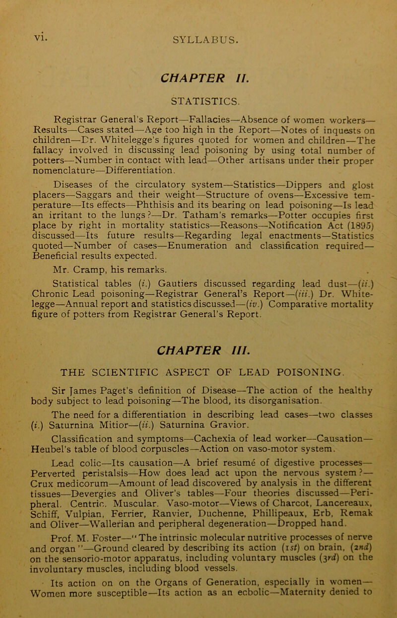 VI. CHAPTER II. STATISTICS. Registrar General’s Report—Fallacies—Absence of women workers— Results—Cases stated—Age too high in the Report—Notes of inquests on children—Dr. Whitelegge's figures quoted for women and children—The fallacy involved in discussing lead poisoning by using total number of potters—Number in contact with lead—Other artisans under their proper nomenclature—Differentiation. Diseases of the circulatory system—Statistics—Dippers and glost placers—Saggars and their weight—Structure of ovens—Excessive tem- perature—Its effects—Phthisis and its bearing on lead poisoning—Is lead an irritant to the lungs?—Dr. Tatham’s remarks—Potter occupies first place by right in mortality statistics—Reasons—Notification Act (1895) discussed—Its future results—Regarding legal enactments—Statistics quoted—Number of cases—Enumeration and classification required— Beneficial results expected. Mr. Cramp, his remarks. Statistical tables (/.) Gautiers discussed regarding lead dust—(ii.) Chronic Lead poisoning—Registrar General’s Report—(m.) Dr. White- legge—Annual report and statistics discussed—{iv.) Comparative mortality figure of potters from Registrar General’s Report. CHAPTER III. THE SCIENTIFIC ASPECT OF LEAD POISONING. Sir James Paget’s definition of Disease—The action of the healthy body subject to lead poisoning—The blood, its disorganisation. The need for a differentiation in describing lead cases—two classes {i.) Saturnina Mitior—{ii.) Saturnina Gravior. Classification and symptoms—Cachexia of lead worker—Causation— Heubel’s table of blood corpuscles—.Action on vaso-motor system. Lead colic—Its causation—A brief resume of digestive processes— Perverted peristalsis—How does lead act upon the nervous system ?— Crux medicorum—Amount of lead discovered by analysis in the different tissues—Devergies and Oliver’s tables—Four theories discussed—Peri- pheral. Centric. Muscular. Vaso-motor—Views of Charcot, Lancereaux, Schiff, Vulpian, Ferrier, Ranvier, Duchenne, Phillipeaux, Erb, Remak and Oliver—Wallefian and peripheral degeneration—Dropped hand. Prof. M. Foster—The intrinsic molecular nutritive processes of nerve and organ—Ground cleared by describing its action {ist) on brain. {2nd) on the sensorio-motor apparatus, including voluntary muscles {yd) on the involuntary muscles, including blood vessels. Its action on on the Organs of Generation, especially in women— Women more susceptible—Its action as an ecbolic—Maternity denied to
