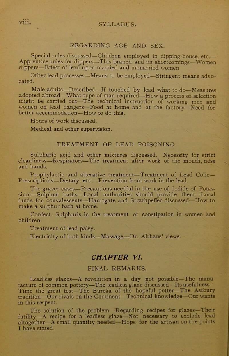 REGARDING AGE AND SEX. Special rules discussed—Children employed in dipping-house, etc.— Apprentice rules for dippers—This branch and its shortcomings—Women dippers—Effect of lead upon married and unmarried women Other lead processes—Means to be employed—Stringent means advo- cated. Male adults—Described—If touched by lead what to do—Measures adopted abroad—What type of man required—How a process of selection might be carried out—The technical instruction of working men and women on lead dangers—Food at home and at the factory—Need for better accommodation—How to do this. Hours of work discussed. Medical and other supervision. TREATMENT OF LEAD POISONING. Sulphuric acid and other mixtures discussed. Necessity for strict cleanliness—Respirators—The treatment after work of the mouth, nose and hands. Prophylactic and alterative treatment—Treatment of Lead Colic— Prescriptions—Dietary, etc.—Prevention from work in the lead. The graver cases—Precautions needful in the use of Iodide of Potas- sium—Sulphur baths—Local authorities should provide them—Local funds for convalescents—Harrogate and Strathpeffer discussed—How to make a sulphur bath at home. Confect. Sulphuris in the treatment of constipation in women and children. Treatment of lead palsy. Electricity of both kinds—Massage—Dr. Althaus’ views. CHAPTER VI. FINAL REMARKS. Leadless glazes—A revolution in a day not possible—The manu- facture of common pottery—The leadless glaze discussed—Its usefulness— Time the great test—The Eureka of the hopeful potter—The Astbury tradition—Our rivals on the Continent—Technical knowledge—Our wants in this respect. The solution of the problem—Regarding recipes for glazes—Their futility—A recipe for a leadless glaze—Not necessary to exclude lead altogether—A small quantity needed—Hope for the artisan on the points I have stated.