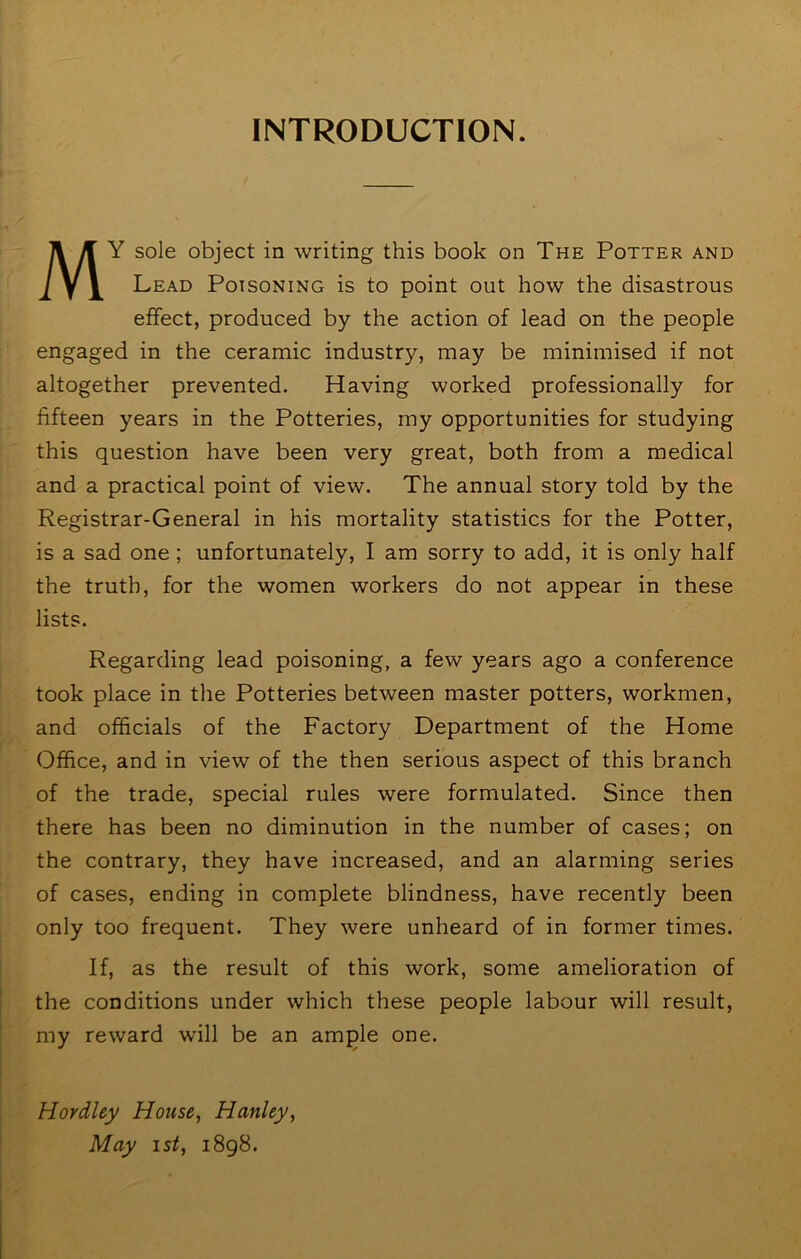 INTRODUCTION. My sole object in writing this book on The Potter and Lead Poisoning is to point out how the disastrous effect, produced by the action of lead on the people engaged in the ceramic industry, may be minimised if not altogether prevented. Having worked professionally for fifteen years in the Potteries, my opportunities for studying this question have been very great, both from a medical and a practical point of view. The annual story told by the Registrar-General in his mortality statistics for the Potter, is a sad one; unfortunately, I am sorry to add, it is only half the truth, for the women workers do not appear in these lists. Regarding lead poisoning, a few years ago a conference took place in the Potteries between master potters, workmen, and officials of the Factory Department of the Home Office, and in view of the then serious aspect of this branch of the trade, special rules were formulated. Since then there has been no diminution in the number of cases; on the contrary, they have increased, and an alarming series of cases, ending in complete blindness, have recently been only too frequent. They were unheard of in former times. If, as the result of this work, some amelioration of the conditions under which these people labour will result, my reward will be an am^le one. Hovdley House, Hanley, May ist, i8g8.