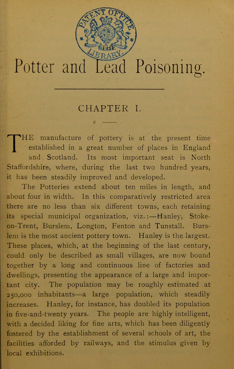 Potter and LHid Poisoning. CHAPTER I. The manufacture of pottery is at the present time established in a great number of places in England and Scotland. Its most important seat is North Staffordshire, where, during the last two hundred years, it has been steadily improved and developed. The Potteries extend about ten miles in length, and about four in width. In this comparatively restricted area there are no less than six different towns, each retaining its special municipal organization, viz.:—Hanley, Stoke- on-Trent, Burslem, Longton, Fenton and Tunstall. Burs- lem is the most ancient pottery town. Hanley is the largest. These places, which, at the beginning of the last century, could only be described as small villages, are now bound together by a long and continuous line of factories and dwellings, presenting the appearance of a large and impor- tant city. The population may be roughly estimated at 250,000 inhabitants—a large population, which steadily increases. Hanley, for instance, has doubled its population in five-and-twenty years. The people are highly intelligent, with a decided liking for fine arts, which has been diligently fostered by the establishment of several schools of art, the facilities afforded by railways, and the stimulus given by local exhibitions.