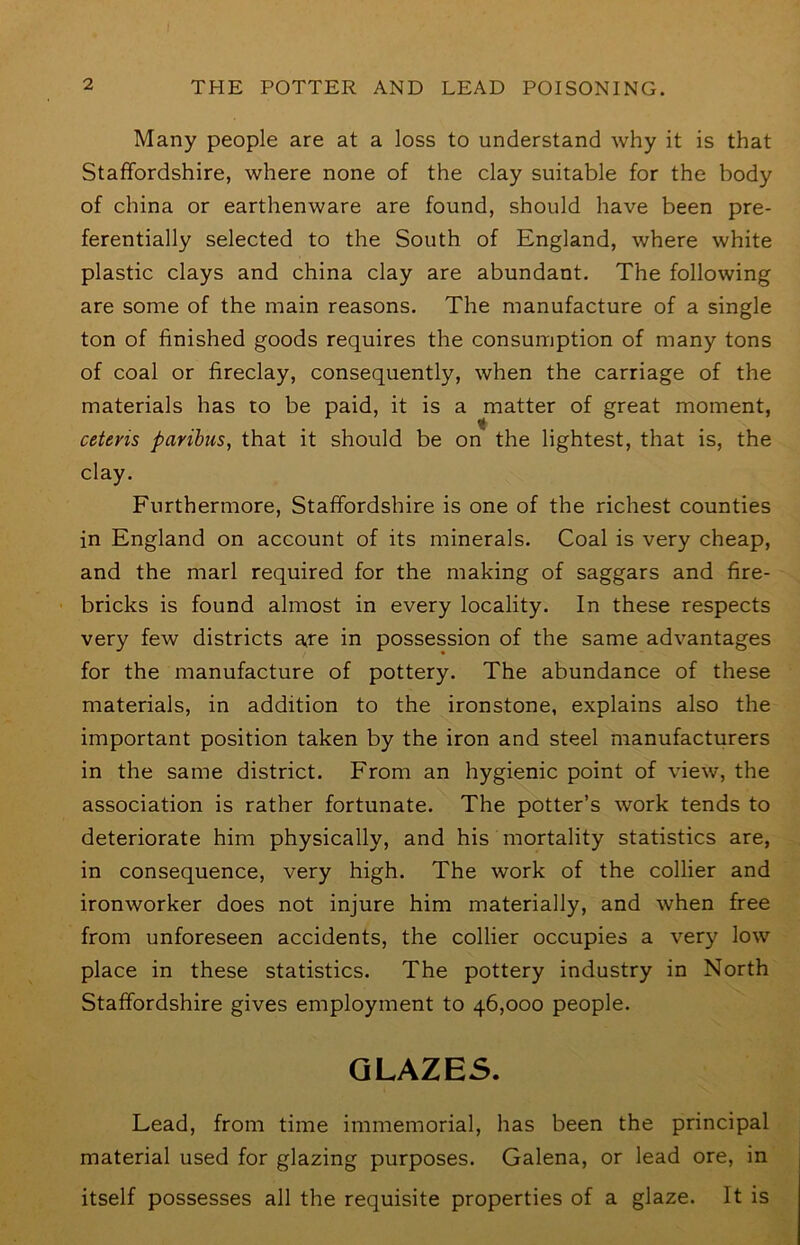 Many people are at a loss to understand why it is that Staffordshire, where none of the clay suitable for the body of china or earthenware are found, should have been pre- ferentially selected to the South of England, where white plastic clays and china clay are abundant. The following are some of the main reasons. The manufacture of a single ton of finished goods requires the consumption of many tons of coal or fireclay, consequently, when the carriage of the materials has to be paid, it is a matter of great moment, ceteris paribus, that it should be on the lightest, that is, the clay. Furthermore, Staffordshire is one of the richest counties in England on account of its minerals. Coal is very cheap, and the marl required for the making of saggars and fire- bricks is found almost in every locality. In these respects very few districts axe in possession of the same advantages for the manufacture of pottery. The abundance of these materials, in addition to the ironstone, explains also the important position taken by the iron and steel manufacturers in the same district. From an hygienic point of view, the association is rather fortunate. The potter’s work tends to deteriorate him physically, and his mortality statistics are, in consequence, very high. The work of the collier and ironworker does not injure him materially, and when free from unforeseen accidents, the collier occupies a very low place in these statistics. The pottery industry in North Staffordshire gives employment to 46,000 people. GLAZES. Lead, from time immemorial, has been the principal material used for glazing purposes. Galena, or lead ore, in itself possesses all the requisite properties of a glaze. It is