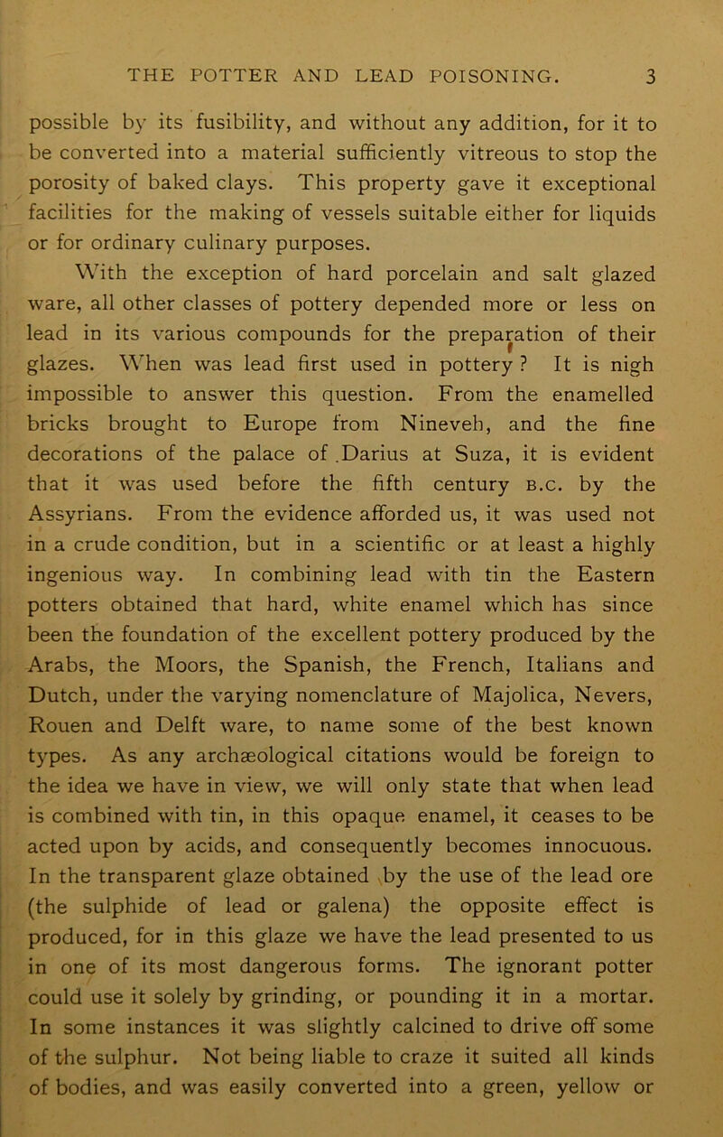 possible by its fusibility, and without any addition, for it to be converted into a material sufficiently vitreous to stop the porosity of baked clays. This property gave it exceptional facilities for the making of vessels suitable either for liquids or for ordinary culinary purposes. With the exception of hard porcelain and salt glazed ware, all other classes of pottery depended more or less on lead in its various compounds for the preparation of their glazes. When was lead first used in pottery ? It is nigh impossible to answer this question. From the enamelled bricks brought to Europe from Nineveh, and the fine decorations of the palace of .Darius at Suza, it is evident that it was used before the fifth century b.c. by the Assyrians. From the evidence afforded us, it was used not in a crude condition, but in a scientific or at least a highly ingenious way. In combining lead with tin the Eastern potters obtained that hard, white enamel which has since been the foundation of the excellent pottery produced by the Arabs, the Moors, the Spanish, the French, Italians and Dutch, under the varying nomenclature of Majolica, Nevers, Rouen and Delft ware, to name some of the best known types. As any archaeological citations would be foreign to the idea we have in view, we will only state that when lead is combined with tin, in this opaque enamel, it ceases to be acted upon by acids, and consequently becomes innocuous. In the transparent glaze obtained by the use of the lead ore (the sulphide of lead or galena) the opposite effect is produced, for in this glaze we have the lead presented to us in one of its most dangerous forms. The ignorant potter could use it solely by grinding, or pounding it in a mortar. In some instances it was slightly calcined to drive off some of t/he sulphur. Not being liable to craze it suited all kinds of bodies, and was easily converted into a green, yellow or