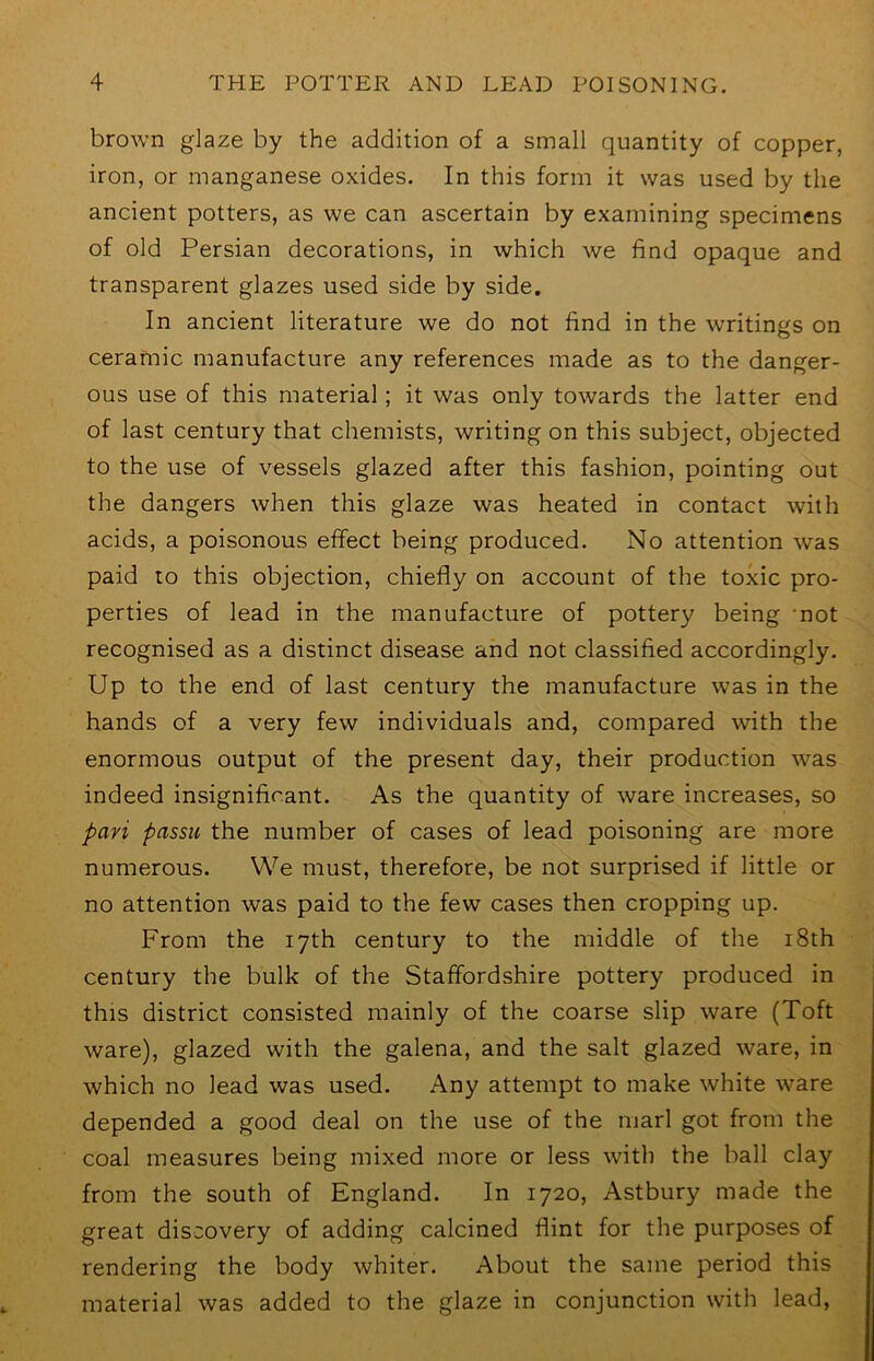 brown glaze by the addition of a small quantity of copper, iron, or manganese oxides. In this form it was used by the ancient potters, as we can ascertain by examining specimens of old Persian decorations, in which we find opaque and transparent glazes used side by side. In ancient literature we do not find in the writings on ceramic manufacture any references made as to the danger- ous use of this material; it was only towards the latter end of last century that chemists, writing on this subject, objected to the use of vessels glazed after this fashion, pointing out the dangers when this glaze was heated in contact with acids, a poisonous effect being produced. No attention was paid to this objection, chiefly on account of the toxic pro- perties of lead in the manufacture of pottery being ‘not recognised as a distinct disease and not classified accordingly. Up to the end of last century the manufacture was in the hands of a very few individuals and, compared with the enormous output of the present day, their production was indeed insignificant. As the quantity of ware increases, so pavi passu the number of cases of lead poisoning are more numerous. We must, therefore, be not surprised if little or no attention was paid to the few cases then cropping up. From the 17th century to the middle of the i8th century the bulk of the Staffordshire pottery produced in this district consisted mainly of the coarse slip ware (Toft ware), glazed with the galena, and the salt glazed ware, in which no lead was used. Any attempt to make white ware depended a good deal on the use of the marl got from the coal measures being mixed more or less with the ball clay from the south of England. In 1720, Astbury made the great discovery of adding calcined flint for the purposes of rendering the body whiter. About the same period this material was added to the glaze in conjunction with lead.