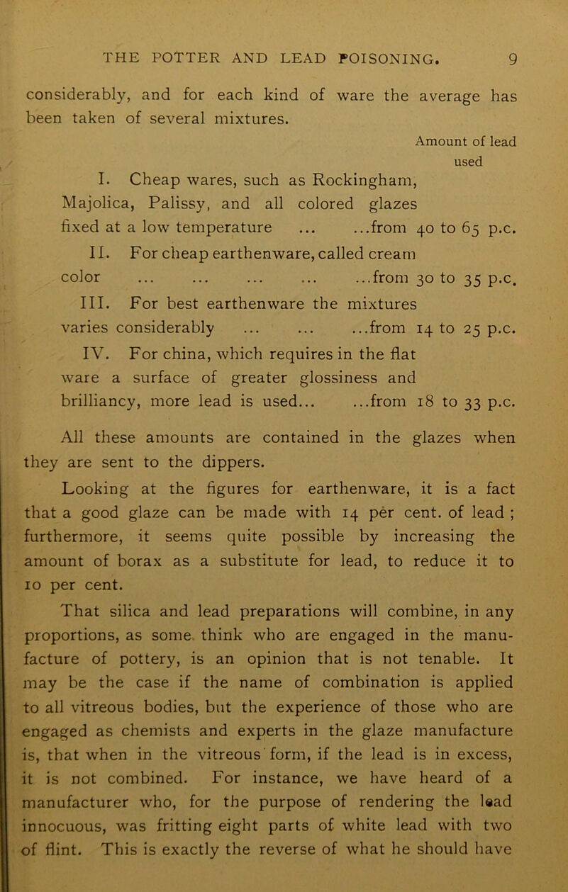 considerably, and for each kind of ware the average has been taken of several mixtures. Amount of lead used I. Cheap wares, such as Rockingham, Majolica, Palissy, and all colored glazes fixed at a low temperature ... ...from 40 to 65 p.c. II. For cheap earthenware, called cream color ... ... ... ... ...from 30 to 35 p.c. III. For best earthenware the mixtures varies considerably ... ... ...from 1410 25 p.c. IV. For china, which requires in the flat ware a surface of greater glossiness and brilliancy, more lead is used... ...from 18 to 33 p.c. All these amounts are contained in the glazes when they are sent to the dippers. Looking at the figures for earthenware, it is a fact that a good glaze can be made with 14 per cent, of lead ; furthermore, it seems quite possible by increasing the amount of borax as a substitute for lead, to reduce it to 10 per cent. That silica and lead preparations will combine, in any proportions, as some, think who are engaged in the manu- facture of pottery, is an opinion that is not tenable. It may be the case if the name of combination is applied to all vitreous bodies, but the experience of those who are engaged as chemists and experts in the glaze manufacture is, that when in the vitreous form, if the lead is in excess, it is not combined. For instance, we have heard of a manufacturer who, for the purpose of rendering the Isad innocuous, was fritting eight parts of white lead with two of flint. This is exactly the reverse of what he should have