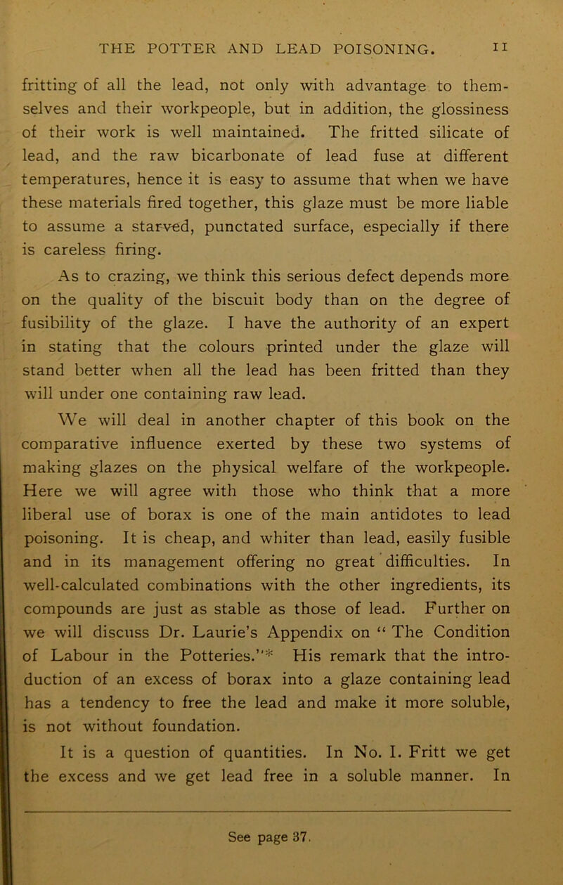 fritting of all the lead, not only with advantage to them- selves and their workpeople, but in addition, the glossiness of their work is well maintained. The fritted silicate of lead, and the raw bicarbonate of lead fuse at different temperatures, hence it is easy to assume that when we have these materials fired together, this glaze must be more liable to assume a starved, punctated surface, especially if there is careless firing. As to crazing, we think this serious defect depends more on the quality of the biscuit body than on the degree of fusibility of the glaze. I have the authority of an expert in stating that the colours printed under the glaze will stand better when all the lead has been fritted than they will under one containing raw lead. We will deal in another chapter of this book on the comparative influence exerted by these two systems of making glazes on the physical welfare of the workpeople. Here we will agree with those who think that a more liberal use of borax is one of the main antidotes to lead poisoning. It is cheap, and whiter than lead, easily fusible and in its management offering no great difficulties. In well-calculated combinations with the other ingredients, its compounds are just as stable as those of lead. Further on we will discuss Dr. Laurie’s Appendix on “ The Condition of Labour in the Potteries.”* His remark that the intro- duction of an excess of borax into a glaze containing lead has a tendency to free the lead and make it more soluble, is not without foundation. It is a question of quantities. In No. I. Fritt we get the excess and we get lead free in a soluble manner. In See page 37.