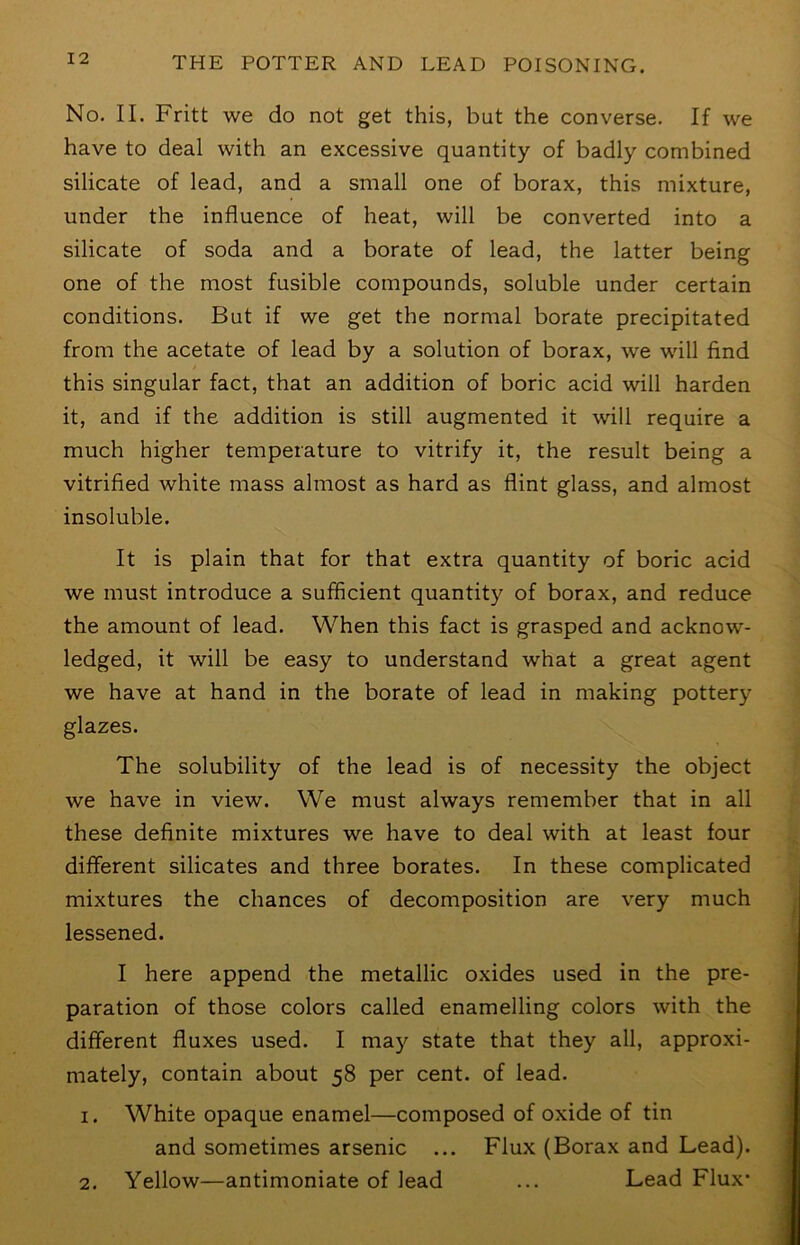 No. II. Fritt we do not get this, but the converse. If we have to deal with an excessive quantity of badly combined silicate of lead, and a small one of borax, this mixture, under the influence of heat, will be converted into a silicate of soda and a borate of lead, the latter being one of the most fusible compounds, soluble under certain conditions. But if we get the normal borate precipitated from the acetate of lead by a solution of borax, we will find this singular fact, that an addition of boric acid will harden it, and if the addition is still augmented it will require a much higher temperature to vitrify it, the result being a vitrified white mass almost as hard as flint glass, and almost insoluble. It is plain that for that extra quantity of boric acid we must introduce a sufficient quantity of borax, and reduce the amount of lead. When this fact is grasped and acknow- ledged, it will be easy to understand what a great agent we have at hand in the borate of lead in making pottery glazes. The solubility of the lead is of necessity the object we have in view. We must always remember that in all these definite mixtures we have to deal with at least four different silicates and three borates. In these complicated mixtures the chances of decomposition are very much lessened. I here append the metallic oxides used in the pre- paration of those colors called enamelling colors with the different fluxes used. I ma}^ state that they all, approxi- mately, contain about 58 per cent, of lead. 1. White opaque enamel—composed of oxide of tin and sometimes arsenic ... Flux (Borax and Lead). 2. Yellow—antimoniate of lead ... Lead Flux-