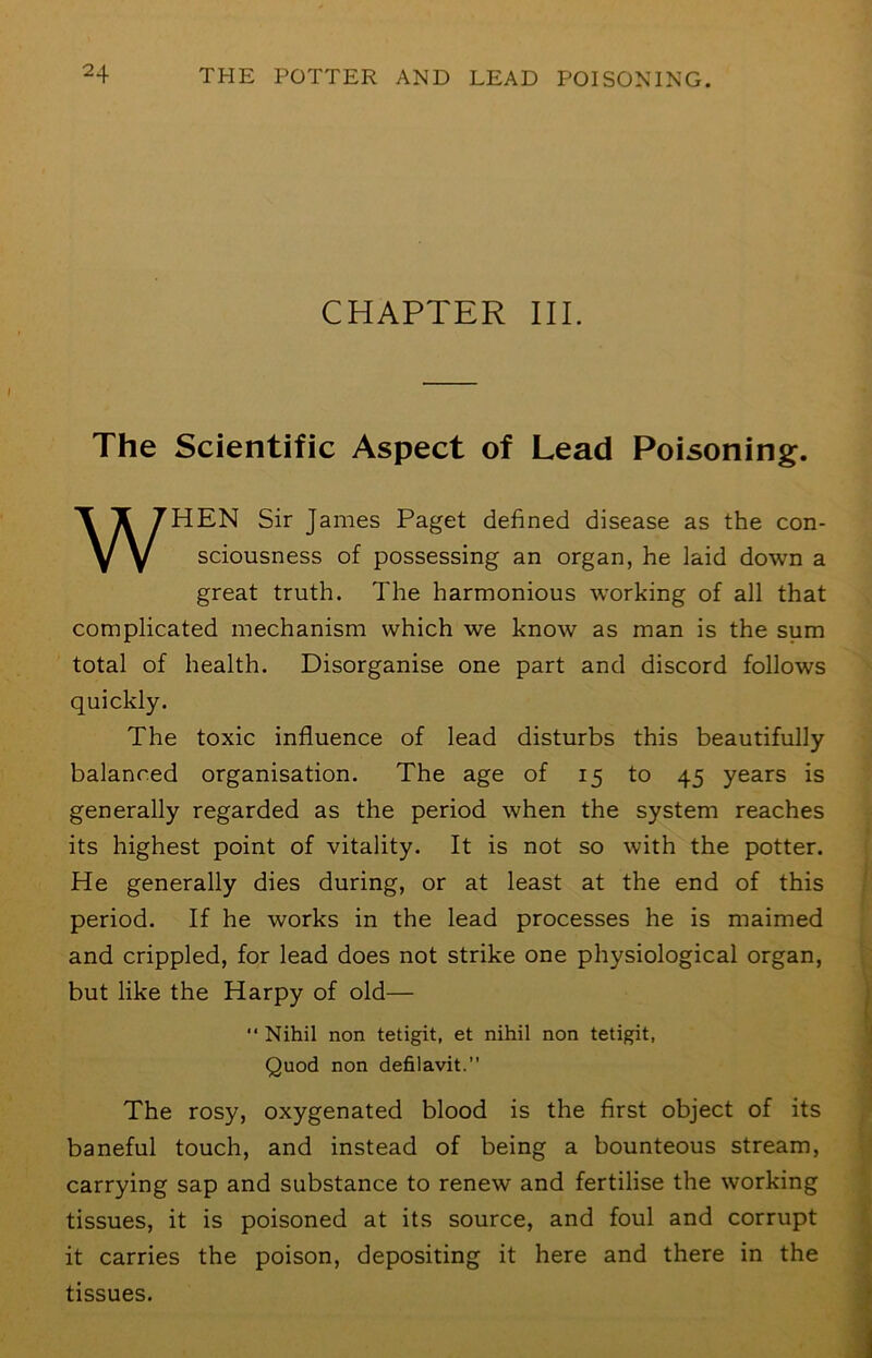 CHAPTER III. The Scientific Aspect of Lead Poisoning. WHEN Sir James Paget defined disease as the con- sciousness of possessing an organ, he laid down a great truth. The harmonious working of all that complicated mechanism which we know as man is the sum total of health. Disorganise one part and discord follows quickly. The toxic influence of lead disturbs this beautifully balanced organisation. The age of 15 to 45 years is generally regarded as the period when the system reaches its highest point of vitality. It is not so with the potter. He generally dies during, or at least at the end of this period. If he works in the lead processes he is maimed and crippled, for lead does not strike one physiological organ, but like the Harpy of old—  Nihil non tetigit, et nihil non tetigit, Quod non defilavit.” The rosy, oxygenated blood is the first object of its baneful touch, and instead of being a bounteous stream, carrying sap and substance to renew and fertilise the working tissues, it is poisoned at its source, and foul and corrupt it carries the poison, depositing it here and there in the tissues.