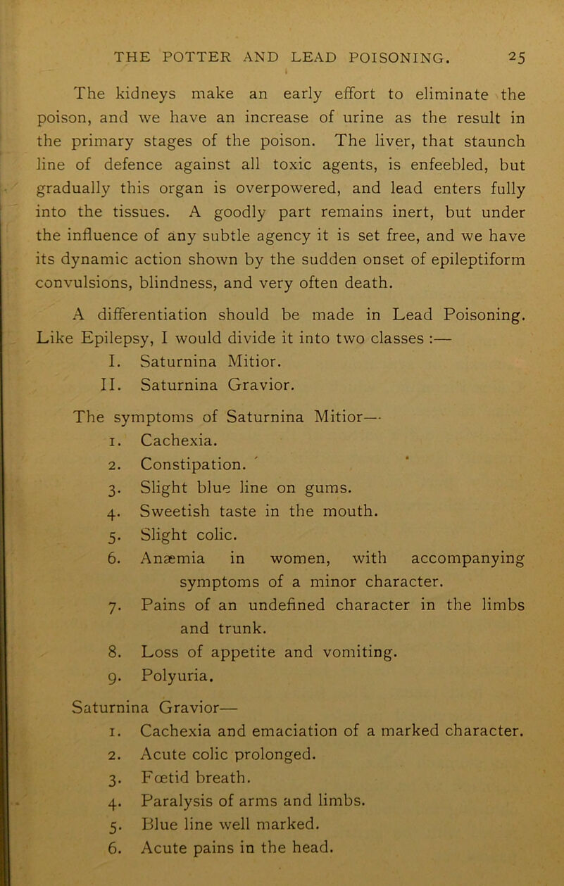 The kidneys make an early effort to eliminate the poison, and we have an increase of urine as the result in the primary stages of the poison. The liver, that staunch line of defence against all toxic agents, is enfeebled, but gradually this organ is overpowered, and lead enters fully into the tissues. A goodly part remains inert, but under the influence of any subtle agency it is set free, and we have its dynamic action shown by the sudden onset of epileptiform convulsions, blindness, and very often death. A differentiation should be made in Lead Poisoning. Like Epilepsy, I would divide it into two classes :— I. Saturnina Mitior. II. Saturnina Gravior. The symptoms of Saturnina Mitior— 1. Cachexia. 2. Constipation. 3. Slight blue line on gums. 4. Sweetish taste in the mouth. 5. Slight colic. 6. Anaemia in women, with accompanying symptoms of a minor character. 7. Pains of an undefined character in the limbs and trunk. 8. Loss of appetite and vomiting. 9. Polyuria. Saturnina Gravior— 1. Cachexia and emaciation of a marked character. 2. Acute colic prolonged. 3. Foetid breath. 4. Paralysis of arms and limbs. 5. Blue line well marked. 6. Acute pains in the head.