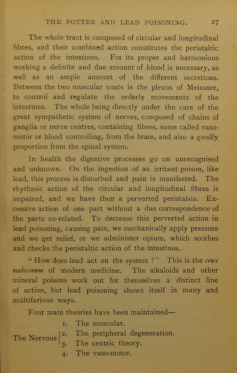 The whole tract is composed of circular and longitudinal fibres, and their combined action constitutes the peristaltic action of the intestines. For its proper and harmonious working a definite and due amount of blood is necessary, as well as an ample amount of the different secretions. Between the two muscular coats is the plexus of Meissner, to control and regulate the orderly movements of the intestines. The whole being directly under the care of the great sympathetic system of nerves, composed of chains of ganglia or nerve centres, containing fibres, some called vaso- motor or blood controlling, from the brain, and also a goodly proportion from the spinal system. In health the digestive processes go on unrecognised and unknown. On the ingestion of an irritant poison, like lead, this process is disturbed and pain is manifested. The rhythmic action of the circular and longitudinal fibres is impaired, and we have then a perverted peristalsis. Ex- cessive action of one part without a due correspondence of the parts co-related. To decrease this perverted action in lead poisoning, causing pain, we mechanically apply pressure and we get relief, or we administer opium, which soothes and checks the peristaltic action of the intestines. “ How does lead act on the system ?” This is the cnix medicomm of modern medicine. The alkaloids and other mineral poisons work out for themselves a distinct line of action, but lead poisoning shows itself in many and multifarious ways. Four main theories have been maintained— I. The Nervous- 2. 3- 4- The muscular. The peripheral degeneration. The centric theory. The vaso-motor.