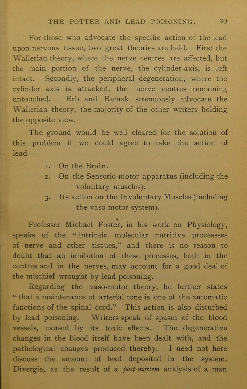 For those who advocate the specific action of the lead upon nervous tissue, two great theories are held. First the Wallerian theory, where the nerve centres are affected, but the main portion of the nerve, the cylinder-axis, is left intact. Secondly, the peripheral degeneration, where the cylinder axis is attacked, the nerve centres remaining untouched. Erb and Remak strenuously advocate the Wallerian theory, the majority of the other writers holding the opposite view. The ground would be well cleared for the soliltion of this problem if we could agree to take the action of lead— 1. On the Brain. 2. On the Sensorio-motor apparatus (including the voluntary muscles). 3. Its action on the Involuntary Muscles (including the vaso-motor system). ¥ Professor Michael Foster, in his work on Physiology, speaks of the “ intrinsic molecular nutritive processses of nerve and other tissues,” and there is no reason to doubt that an inhibition of these processes, both in the centres and in the nerves, may account for a good deal of the mischief wrought by lead poisoning. Regarding the vaso-motor theory, he further states “ that a maintenance of arterial tone is one of the automatic functions of the spinal cord.” This action is also disturbed by lead poisoning. Writers speak of spasm of the blood vessels, caused by its toxic effects. The degenerative changes in the blood itself have been dealt with, and the pathological changes produced thereby. I need not here discuss the amount of lead deposited in the system. Divergie, as the result of a post-mortem analysis of a man